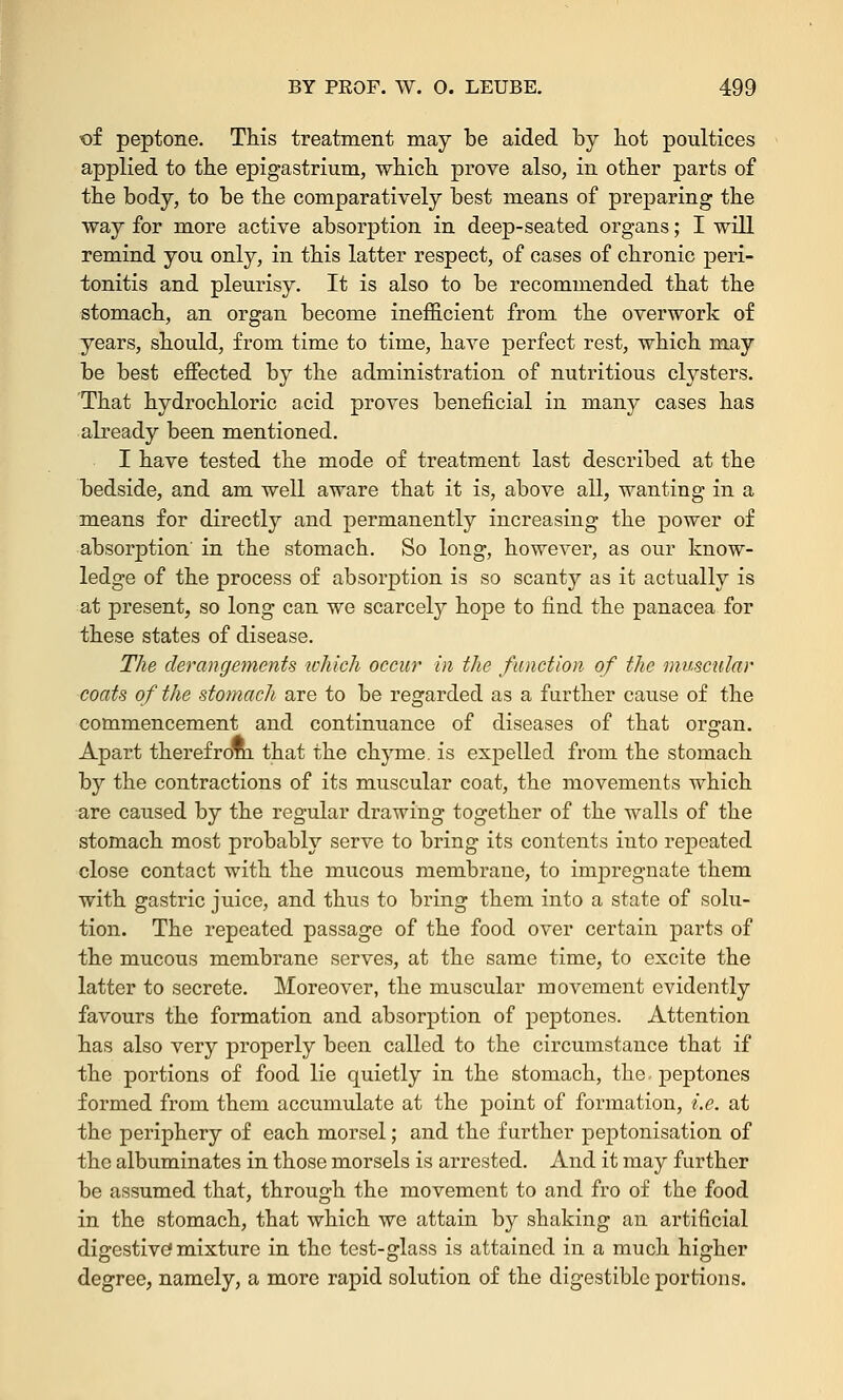 of peptone. This treatment may be aided by hot poultices applied to the epigastrium, which prove also, in other parts of the body, to be the comparatively best means of preparing the way for more active absorption in deep-seated organs; I will remind you only, in this latter respect, of cases of chronic peri- tonitis and pleurisy. It is also to be recommended that the stomach, an organ become inefficient from the overwork of years, should, from time to time, have perfect rest, which may be best effected by the administration of nutritious clysters. That hydrochloric acid proves beneficial in many cases has already been mentioned. I have tested the mode of treatment last described at the bedside, and am well aware that it is, above all, wanting in a means for directly and permanently increasing the power of absorption' in the stomach. So long, however, as our know- ledge of the process of absorption is so scanty as it actually is at present, so long can we scarcely hope to find the panacea for these states of disease. The derangements which occur in the function of the muscular coats of the stomach are to be regarded as a further cause of the commencement and continuance of diseases of that organ. Apart therefrom that the chyme, is expelled from the stomach by the contractions of its muscular coat, the movements which are caused by the regular drawing together of the walls of the stomach most probably serve to bring its contents into repeated close contact with the mucous membrane, to impregnate them with gastric juice, and thus to bring them into a state of solu- tion. The repeated passage of the food over certain parts of the mucous membrane serves, at the same time, to excite the latter to secrete. Moreover, the muscular movement evidently favours the formation and absorption of peptones. Attention has also very properly been called to the circumstance that if the portions of food lie quietly in the stomach, the-peptones formed from them accumulate at the point of formation, i.e. at the periphery of each morsel; and the further peptonisation of the albuminates in those morsels is arrested. And it may further be assumed that, through the movement to and fro of the food in the stomach, that which we attain by shaking an artificial digestive mixture in the test-glass is attained in a much higher degree, namely, a more rapid solution of the digestible portions.