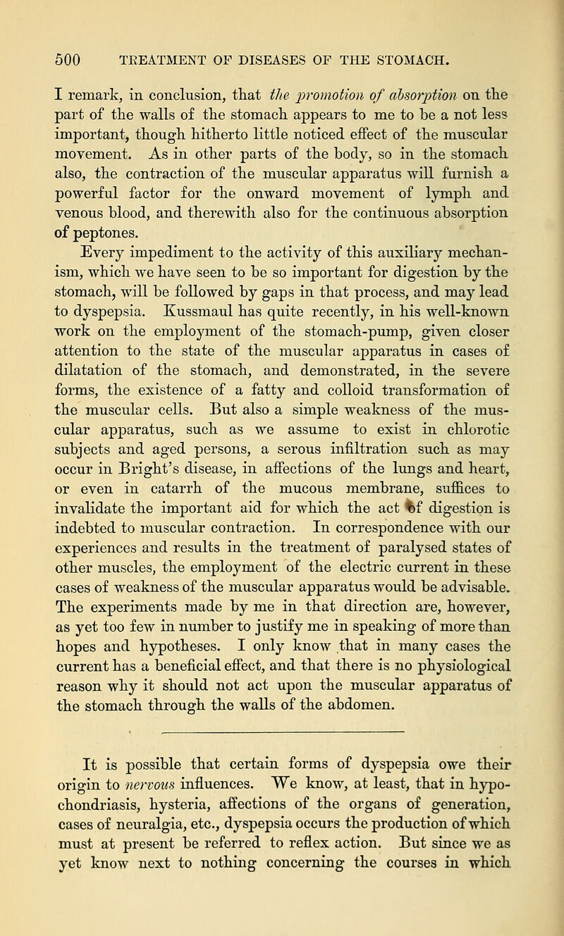I remark, in conclusion, that the promotion of absorption on the part of the walls of the stomach appears to me to be a not less important, though hitherto little noticed effect of the muscular movement. As in other parts of the body, so in the stomach also, the contraction of the muscular apparatus will furnish a powerful factor for the onward movement of lymph and venous blood, and therewith also for the continuous absorption of peptones. Every impediment to the activity of this auxiliary mechan- ism, which we have seen to be so important for digestion by the stomach, will be followed by gaps in that process, and may lead to dyspepsia. Kussmaul has quite recently, in his well-known work on the employment of the stomach-pump, given closer attention to the state of the muscular apparatus in cases of dilatation of the stomach, and demonstrated, in the severe forms, the existence of a fatty and colloid transformation of the muscular cells. But also a simple weakness of the mus- cular apparatus, such as we assume to exist in chlorotic subjects and aged persons, a serous infiltration such as may occur in Bright's disease, in affections of the lungs and heart, or even in catarrh of the mucous membrane, suffices to invalidate the important aid for which the act l>f digestion is indebted to muscular contraction. In correspondence with our experiences and results in the treatment of paralysed states of other muscles, the employment of the electric current in these cases of weakness of the muscular apparatus would be advisable. The experiments made by me in that direction are, however, as yet too few in number to justify me in speaking of more than hopes and hypotheses. I only know that in many cases the current has a beneficial effect, and that there is no physiological reason why it should not act upon the muscular apparatus of the stomach through the walls of the abdomen. It is possible that certain forms of dyspepsia owe their origin to nervous influences. We know, at least, that in hypo- chondriasis, hysteria, affections of the organs of generation, cases of neuralgia, etc., dyspepsia occurs the production of which must at present be referred to reflex action. But since we as yet know next to nothing concerning the courses in which