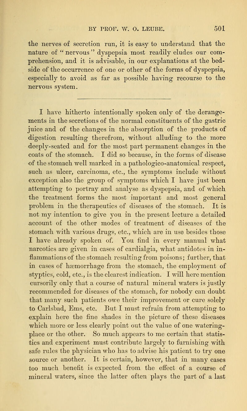 the nerves of secretion run, it is easy to understand that the nature of nervous dyspepsia most readily eludes our com- prehension, and it is advisable, in our explanations at the bed- side of the occurrence of one or other of the forms of dyspepsia, especially to avoid as far as possible having recourse to the nervous system. I have hitherto intentionally spoken only of the derange- ments in the secretions of the normal constituents of the gastric juice and of the changes in the absorption of the products of digestion resulting therefrom, without alluding to the more deeply-seated and for the most part permanent changes in the coats of the stomach. I did so because, in the forms of disease of the stomach well marked in a pathologico-anatomical respect, such as ulcer, carcinoma, etc., the symptoms include without exception also the group of symptoms which I have just been attempting to portray and analyse as dyspepsia, and of which the treatment forms the most important and most general problem in the therapeutics of diseases of the stomach. It is not my intention to give you in the present lecture a detailed account of the other modes of treatment of diseases of the stomach with various drugs, etc., which are in use besides those I have already spoken of. You find in every manual what narcotics are given in cases of cardialgia, what antidotes in in- flammations of the stomach resulting from poisons; further, that in cases of haemorrhage from the stomach, the employment of styptics, cold, etc., is the clearest indication. I will here mention cursorily only that a course of natural mineral waters is justly recommended for diseases of the stomach, for nobody can doubt that many such patients owe their improvement or cure solely to Carlsbad, Ems, etc. But I must refrain from attempting to explain here the fine shades in the picture of these diseases which more or less clearly point out the value of one watering- place or the other. So much appears to me certain that statis- tics and experiment must contribute largely to furnishing with safe rules the physician who has to advise his patient to try one source or another. It is certain, however, that in many cases too much benefit is expected from the effect of a course of mineral waters, since the latter often plays the part of a last
