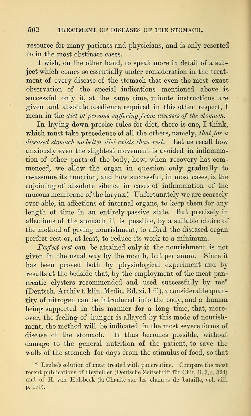 resource for many patients and physicians, and is only resorted to in the most obstinate cases. I wish, on the other hand, to speak more in detail of a sub- ject which comes so essentially under consideration in the treat- ment of every disease of the stomach that even the most exact observation of the special indications mentioned above is successful only if, at the same time, minute instructions are given and absolute obedience required in this other respect, I mean in the diet of persons suffering from diseases of the stomach. In laying down precise rules for diet, there is one, I think, which must take precedence of all the others, namely, that for a diseased stomach no better diet exists than rest. Let us recall how anxiously even the slightest movement is avoided in inflamma- tion of other parts of the body, how, when recovery has com- menced, we allow the organ in question only gradually to re-assume its function, and how successful, in most cases, is the enjoining of absolute silence in cases of inflammation of the mucous membrane of the larynx! Unfortunately we are scarcely ever able, in affections of internal organs, to keep them for any length of time in an entirely passive state. But precisely in affections of the stomach it is possible, by a suitable choice of the method of giving nourishment, to afford the diseased organ perfect rest or, at least, to reduce its work to a minimum. Perfect rest can be attained only if the nourishment is not given in the usual way by the mouth, but per anum. Since it has been proved both by physiological experiment and by results at the bedside that, by the employment of the meat-pan- creatic clysters recommended and used successfully by me* (Deutsch. Archiv f. klin. Medic. Bd.xi. 1 ff.), a considerable quan- titv of nitrogen can be introduced into the body, and a human being supported in this manner for a long time, that, more- over, the feeling of hunger is allayed by this mode of nourish- ment, the method will be indicated in the most severe forms of disease of the stomach. It thus becomes possible, without damage to the general nutrition of the patient, to save the walls of the stomach for days from the stimulus of food, so that * Leube's solution of meat treated with pancreatine. Compare the most recent publications of Heyfelder (Deutsche Zeitschrift fur Chir. ii. 3, s. 324) and of H. van Holsbeek (la Charite sur les champs de bataille, vol. viii. p. 170).