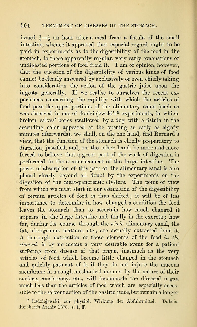 issued 5—\ an hour after a meal from a fistula of the small intestine, whence it appeared that especial regard ought to be paid, in experiments as to the digestibility of the food in the stomach, to these apparently regular, very early evacuations of undigested portions of food from it. I am of opinion, however, that the question of the digestibility of various kinds of food cannot be clearly answered by exclusively or even chiefly taking into consideration the action of the gastric juice upon the ingesta generally. If we realise to ourselves the recent ex- periences concerning the rapidity with which the articles of food pass the upper portions of the alimentary canal (such as was observed in one of Radziejewski's* experiments, in which broken calves' bones swallowed by a dog with a fistula in the ascending colon appeared at the opening as early as eighty minutes afterwards), we shall, on the one hand, find Bernard's view, that the function of the stomach is chiefly preparatory to digestion, justified, and, on the other hand, be more and more forced to believe that a great part of the work of digestion is performed in the commencement of the large intestine. The power of absorption of this part of the alimentary canal is also placed clearly beyond all doubt by the experiments on the digestion of the meat-pancreatic clysters. The point of view from which we must start in our estimation of the digestibility of certain articles of food is thus shifted; it will be of less importance to determine in how changed a condition the food leaves the stomach than to ascertain how much changed it appears in the large intestine and finally in the excreta; how far, during its course through the whole alimentary canal, the fat, nitrogenous matters, etc., are actually extracted from it. A thorough extraction of those elements of the food in the stomach is by no means a very desirable event for a patient suffering from disease of that organ, inasmuch as the very articles of food which become little changed in the stomach and quickly pass out of it, if they do not injure the mucous membrane in a rough mechanical manner by the nature of their surface, consistency, etc., will incommode the diseased organ much less than the articles of food which are especially acces- sible to the solvent action of the gastric juice, but remain a longer * Radziejewski, zur pliysiol. Wirkuug tier AMiihrmittel. Dubois- Reichert's Arcliiv 1870. s. 1, ff.