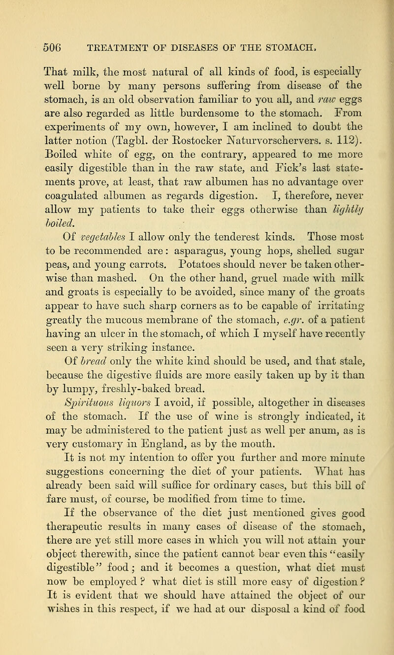 That milk, the most natural of all kinds of food, is especially well borne by many persons suffering from disease of the stomach, is an old observation familiar to you all, and raw eggs are also regarded as little burdensome to the stomach. From experiments of my own, however, I am inclined to doubt the latter notion (Tagbl. der Rostocker JSTaturvorschervers. s. 112). Boiled white of egg, on the contrary, appeared to me more easily digestible than in the raw state, and Pick's last state- ments prove, at least, that raw albumen has no advantage over coagulated albumen as regards digestion. I, therefore, never allow my patients to take their eggs otherwise than lightly boiled. Of vegetables I allow only the tenderest kinds. Those most to be recommended are: asparagus, young hops, shelled sugar peas, and young carrots. Potatoes should never be taken other- wise than mashed. On the other hand, gruel made with milk and groats is especially to be avoided, since many of the groats appear to have such sharp corners as to be capable of irritating greatly the mucous membrane of the stomach, e.gr. of a patient having an ulcer in the stomach, of which I myself have recently seen a very striking instance. Of bread only the white kind should be used, and that stale, because the digestive fluids are more easily taken up by it than by lumpy, freshly-baked bread. Sjjirituous liquors I avoid, if possible, altogether in diseases of the stomach. If the use of wine is strongly indicated, it may be administered to the patient just as well per anum, as is very customary in England, as by the mouth. It is not my intention to offer you further and more minute suggestions concerning the diet of your patients. What has already been said will suffice for ordinary cases, but this bill of fare must, of course, be modified from time to time. If the observance of the diet just mentioned gives good therapeutic results in many cases of disease of the stomach, there are yet still more cases in which you will not attain your object therewith, since the patient cannot bear even this easily digestible food; and it becomes a question, what diet must now be employed ? what diet is still more easy of digestion ? It is evident that we should have attained the object of our wishes in this respect, if we had at our disj>osal a kind of food