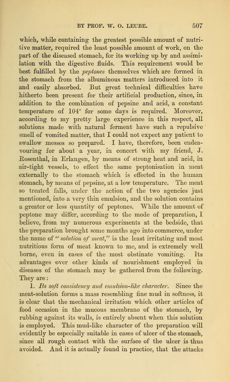 which, while containing the greatest possible amount of nutri- tive matter, required the least possible amount of work, on the part of the diseased stomach, for its working up by and assimi- lation with the digestive fluids. This requirement would be best fulfilled by the peptones themselves which are formed in the stomach from the albuminous matters introduced into it and easily absorbed. But great technical difficulties have hitherto been present for their artificial production, since, in addition to the combination of pepsine and acid, a constant temperature of 104° for some days is required. Moreover, according to my pretty large experience in this respect, all solutions made with natural ferment have such a repulsive smell of vomited matter, that I could not expect any patient to swallow messes so prepared. I have, therefore, been endea- vouring for about a year, in concert with my friend, J. Rosenthal, in Erlangen, by means of strong heat and acid, in air-tight vessels, to effect the same peptonisation in meat externally to the stomach which is effected in the human stomach, by means of pepsine, at a low temperature. The meat so treated falls, under the action of the two agencies just mentioned, into a very thin emulsion, and the solution contains a greater or less quantity of peptones. While the amount of peptone may differ, according to the mode of preparation, I believe, from my numerous experiments at the bedside, that the preparation brought some months ago into commerce, under the name of solution of meat, is the least irritating and most nutritious form of meat known to me, and is extremely well borne, even in cases of the most obstinate vomiting. Its advantages over other kinds of nourishment employed in diseases of the stomach may be gathered from the following. They are: 1. Its soft consistency and emulsion-like character. Since the meat-solution forms a mass resembling fine mud in softness, it is clear that the mechanical irritation which other articles of food occasion in the mucous membrane of the stomach, by rubbing against its walls, is entirely absent when this solution is employed. This mud-like character of the preparation will evidently be especially suitable in cases of ulcer of the stomach, since all rough contact with the surface of the ulcer is thus avoided. And it is actually found in practice, that the attacks