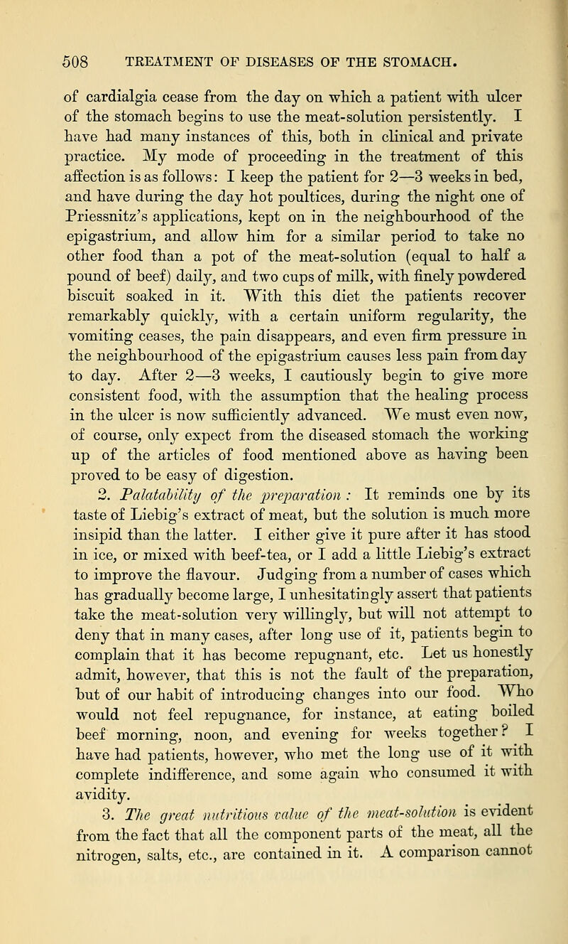 of cardialgia cease from the day oil which a patient with ulcer of the stomach begins to use the meat-solution persistently. I have had many instances of this, both in clinical and private practice. My mode of proceeding in the treatment of this affection is as follows: I keep the patient for 2—3 weeks in bed, and have during the day hot poultices, during the night one of Priessnitz's applications, kept on in the neighbourhood of the epigastrium, and allow him for a similar period to take no other food than a pot of the meat-solution (equal to half a pound of beef) daily, and two cups of milk, with finely powdered biscuit soaked in it. With this diet the patients recover remarkably quickly, with a certain uniform regularity, the vomiting ceases, the pain disappears, and even firm pressure in the neighbourhood of the epigastrium causes less pain from day to day. After 2—3 weeks, I cautiously begin to give more consistent food, with the assumption that the healing process in the ulcer is now sufficiently advanced. We must even now, of course, only expect from the diseased stomach the working up of the articles of food mentioned above as having been proved to be easy of digestion. 2. PalataUUty of the preparation : It reminds one by its taste of Liebig's extract of meat, but the solution is much more insipid than the latter. I either give it pure after it has stood in ice, or mixed with beef-tea, or I add a little Liebig's extract to improve the flavour. Judging from a number of cases which has gradually become large, I unhesitatingly assert that patients take the meat-solution very willingly, but will not attempt to deny that in many cases, after long use of it, patients begin to complain that it has become repugnant, etc. Let us honestly admit, however, that this is not the fault of the preparation, but of our habit of introducing changes into our food. Who would not feel repugnance, for instance, at eating boiled beef morning, noon, and evening for weeks together? I have had patients, however, who met the long use of it with complete indifference, and some again who consumed it with avidity. 3. The great nutritious mine of the meat-solution is evident from the fact that all the component parts of the meat, all the nitrogen, salts, etc., are contained in it. A comparison cannot
