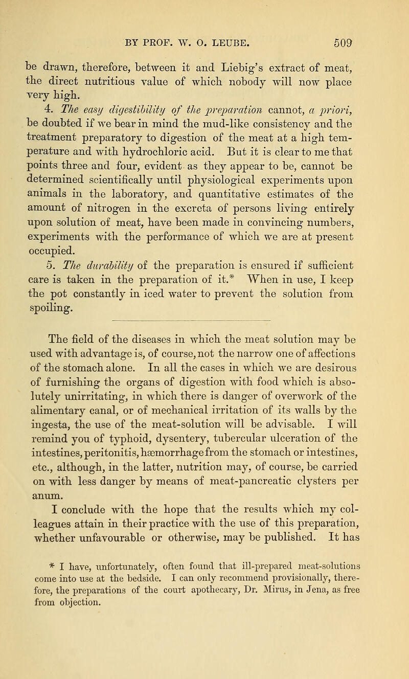 be drawn, therefore, between it and Liebig's extract of meat, the direct nutritious value of which nobody will now place very high. 4. The easy digestibility of the preparation cannot, a priori, be doubted if we bear in mind the mud-like consistency and the treatment preparatory to digestion of the meat at a high tem- perature and with hydrochloric acid. But it is clear to me that points three and four, evident as they appear to be, cannot be determined scientifically until physiological experiments upon animals in the laboratory, and quantitative estimates of the amount of nitrogen in the excreta of persons living entirely upon solution of meat, have been made in convincing numbers, experiments with the performance of which we are at present occupied. 5. The durability of the preparation is ensured if sufficient care is taken in the preparation of it.* When in use, I keep the pot constantly in iced water to prevent the solution from spoiling. The field of the diseases in which the meat solution may be used with advantage is, of course, not the narrow one of affections of the stomach alone. In all the cases in which Ave are desirous of furnishing the organs of digestion with food which is abso- lutely unirritating, in which there is danger of overwork of the alimentary canal, or of mechanical irritation of its walls by the ingesta, the use of the meat-solution will be advisable. I will remind you of typhoid, dysentery, tubercular ulceration of the intestines, peritonitis, hasmorrhage from the stomach or intestines, etc., although, in the latter, nutrition may, of course, be carried on with less danger by means of meat-pancreatic clysters per anum. I conclude with the hope that the results which my col- leagues attain in their practice with the use of this preparation, whether unfavourable or otherwise, may be published. It has * I have, unfortunately, often found that ill-prepared meat-solutions come into use at the bedside. I can only recommend provisionally, there- fore, the preparations of the court apothecary, Dr. Minis, in Jena, as free from objection.