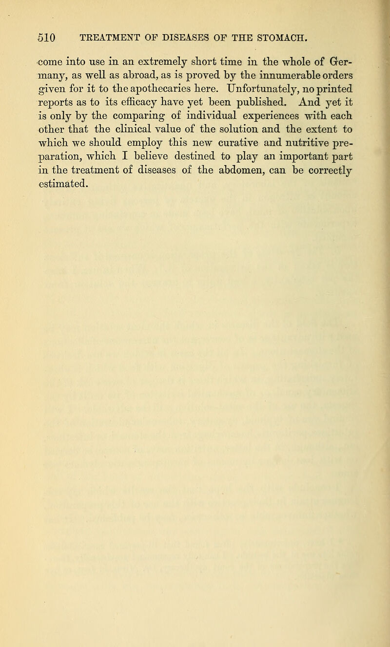 come into use in an extremely short time in the whole of Grer- many, as well as abroad, as is proved by the innumerable orders given for it to the apothecaries here. Unfortunately, no printed reports as to its efficacy have yet been published. And yet it is only by the comparing of individual experiences with each other that the clinical value of the solution and the extent to which we should employ this new curative and nutritive pre- paration, which I believe destined to play an important part in the treatment of diseases of the abdomen, can be correctly estimated.