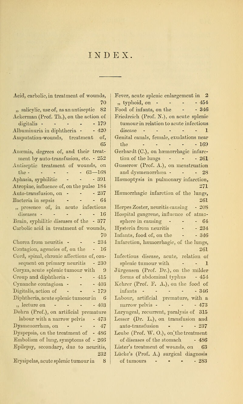 INDEX. Acid, carbolic, in treatment of wounds, 70 „ salicylic, use of, as an antiseptic 82 Ackerman (Prof. Th.), on the action of digitalis 179 Albuminuria in diphtheria - - 420 Amputation-wounds, treatment of, 65 Anaemia, degrees of, and their treat- ment by auto-transfusion, etc. - 252 Antiseptic treatment of wounds, on the 63—168 Aphasia, syphilitic - 391 Atropine, influence of, on the pulse 184 Auto-transfusion, on - - - 237 Bacteria in sepsis - - - 64 ,, presence of, in acute infectious diseases - - - - - 16 Brain, syphilitic diseases of the - 377 Carbolic acid in treatment of wounds, 70 Chorea from neuritis - 234 Contagion, agencies of, on the - 16 Cord, spinal, chronic affections of, con- sequent on primary neuritis - 230 C'oryza, acute splenic tumour with 9 Croup and diphtheria - 415 Cynanche contagiosa - 403 Digitalis, action of 179 Diphtheria, acute splenic tumour in 6 „ lecture on 403 Dohrn (Prof.), on artificial premature labour with a narrow pelvis - 473 Dysmenorrhcea, on - - - 47 Dyspepsia, on the treatment of - 486 Embolism of lung, symptoms of - 266 Epilepsy, secondary, due to neuritis, 232 Erysipelas, acute splenic tumour in 8 Eever, acute splenic enlargement in 2 „ typhoid, on - - - - 454 Eood of infants, on the - - 346 Friedreich (Prof. N.), on acute splenic tumour in relation to acute infectious disease ----- 1 Grenital canals, female, emulations near the 169 Grerhardt (C), on hemorrhagic infarc- tion of the lungs ... 261 Grusserow (Prof. A.), on menstruation and dysmenorrhcea - - - 28 Hemoptysis in pulmonary infarction, 271 Hseniorrhagic infarction of the lungs, 261 Herpes Zoster, neuritis causing - 208 Hospital gangrene, influence of atmo- sphere in causing - - - 64 Hysteria from neuritis - - 234 Infants, food of, on the - - 346 Infarction, hasrnorrhagic, of the lungs, 261 Infectious disease, acute, relation of splenic tumour with - 1 Jurgensen (Prof. Dr.), on the milder forms of abdominal typhus - 454 Kehrer (Prof. F. A.), on the food of infants 346 Labour, artificial premature, with a narrow pelvis - - - - 473 Laryngeal, recurrent, paralysis of 315 Lesser (Dr. L.), on transfusion and auto-transfusion ... 237 Leube (Prof. W. O.), on the treatment of diseases of the stomach - 486 Lister's treatment of wounds, on 63 Liicke's (Prof. A.) surgical diagnosis of tumours .... 283