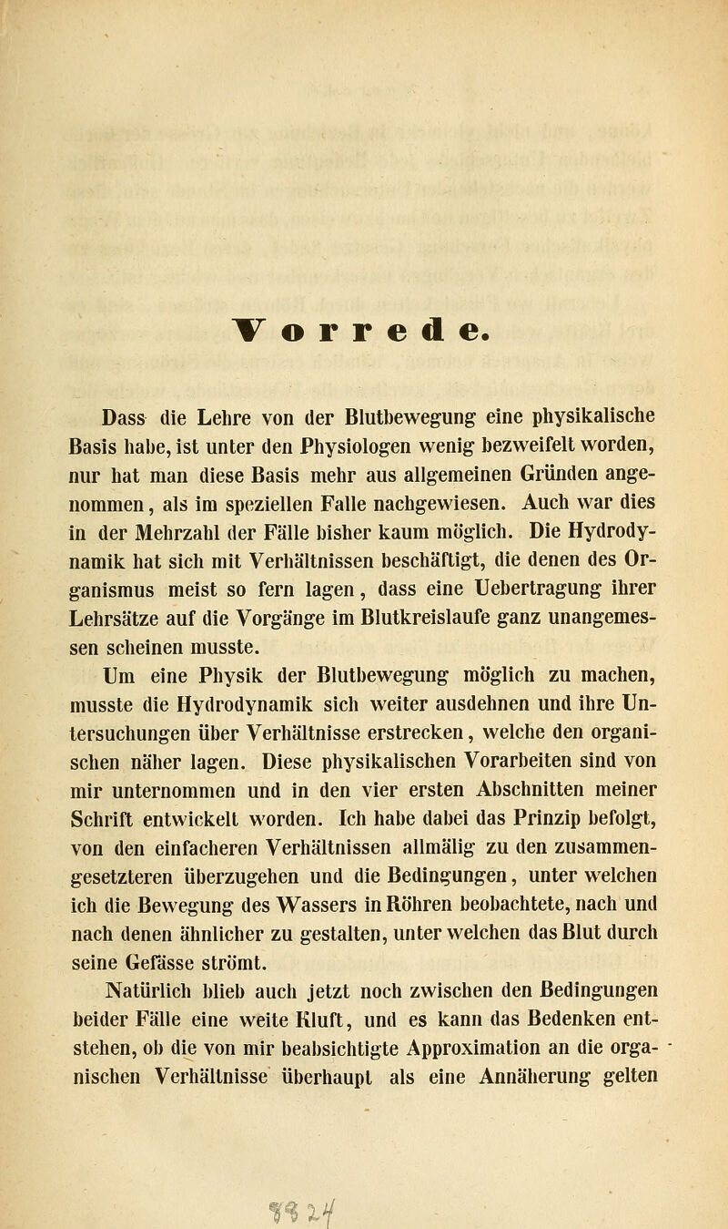 Vorrede. Dass die Lehre von der Blutbewegung eine physikalische Basis habe, ist unter den Physiologen wenig bezweifelt worden, nur hat man diese Basis mehr aus allgemeinen Gründen ange- nommen , als im speziellen Falle nachgewiesen. Auch war dies in der Mehrzahl der Fälle bisher kaum möglich. Die Hydrody- namik hat sich mit Verhältnissen beschäftigt, die denen des Or- ganismus meist so fern lagen, dass eine Uebertragung ihrer Lehrsätze auf die Vorgänge im Blutkreislaufe ganz unangemes- sen scheinen musste. Um eine Physik der Blutbewegung möglich zu machen, musste die Hydrodynamik sich weiter ausdehnen und ihre Un- tersuchungen über Verhältnisse erstrecken, welche den organi- schen näher lagen. Diese physikalischen Vorarbeiten sind von mir unternommen und in den vier ersten Abschnitten meiner Schrift entwickelt worden. Ich habe dabei das Prinzip befolgt, von den einfacheren Verhältnissen allmälig zu den zusammen- gesetzteren überzugehen und die Bedingungen, unter welchen ich die Bewegung des Wassers in Röhren beobachtete, nach und nach denen ähnlicher zu gestalten, unter welchen das Blut durch seine Gefässe strömt. Natürlich blieb auch jetzt noch zwischen den Bedingungen beider Fälle eine weite Kluft, und es kann das Bedenken ent- stehen, ob die von mir beabsichtigte Approximation an die orga- nischen Verhältnisse überhaupt als eine Annäherung gelten my