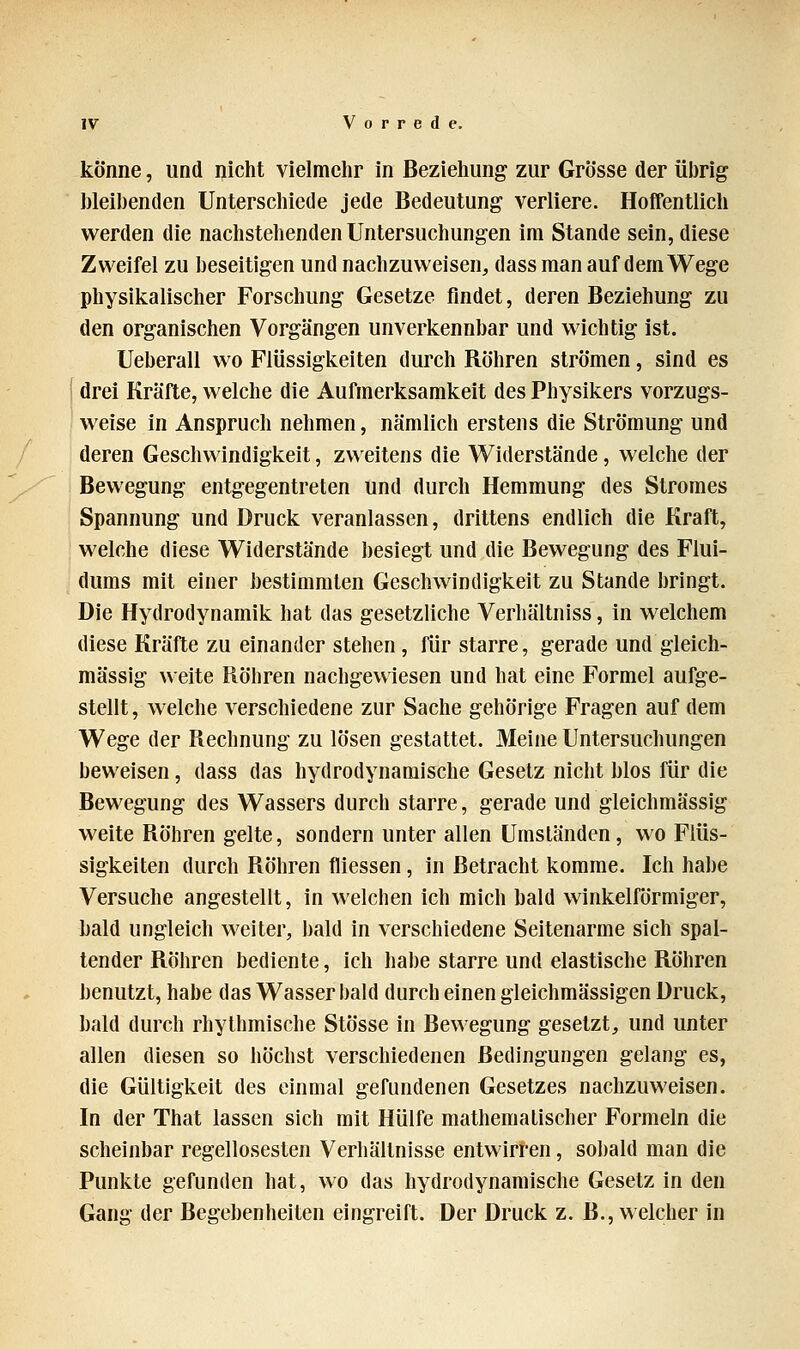 könne, und nicht vielmehr in Beziehung zur Grösse der übrig bleibenden Unterschiede jede Bedeutung verliere. Hoffentlich werden die nachstehenden Untersuchungen im Stande sein, diese Zweifel zu beseitigen und nachzuweisen, dass man auf dem Wege physikalischer Forschung Gesetze findet, deren Beziehung zu den organischen Vorgängen unverkennbar und wichtig ist. Ueberall wo Flüssigkeiten durch Röhren strömen, sind es drei Kräfte, welche die Aufmerksamkeit des Physikers vorzugs- weise in Anspruch nehmen, nämlich erstens die Strömung und deren Geschwindigkeit, zweitens die Widerstände, welche der Bewegung entgegentreten und durch Hemmung des Stromes Spannung und Druck veranlassen, drittens endlich die Kraft, welche diese Widerstände besiegt und die Bewegung des Flui- dums mit einer bestimmten Geschwindigkeit zu Stande bringt. Die Hydrodynamik hat das gesetzliche Verhältniss, in welchem diese Kräfte zu einander stehen, für starre, gerade und gleich- massig weite Röhren nachgewiesen und hat eine Formel aufge- stellt , welche verschiedene zur Sache gehörige Fragen auf dem Wege der Rechnung zu lösen gestattet. Meine Untersuchungen beweisen, dass das hydrodynamische Gesetz nicht blos für die Bewegung des Wassers durch starre, gerade und gleichmässig weite Röhren gelte, sondern unter allen Umständen, wo Flüs- sigkeiten durch Röhren fliessen, in Betracht komme. Ich habe Versuche angestellt, in welchen ich mich bald winkelförmiger, bald ungleich weiter, bald in verschiedene Seitenarme sich spal- tender Röhren bediente, ich habe starre und elastische Röhren benutzt, habe das Wasser bald durch einen gleichmässigen Druck, bald durch rhythmische Stösse in Bewegung gesetzt, und unter allen diesen so höchst verschiedenen Bedingungen gelang es, die Gültigkeit des einmal gefundenen Gesetzes nachzuweisen. In der That lassen sich mit Hülfe mathematischer Formeln die scheinbar regellosesten Verhältnisse entwirren, sobald man die Punkte gefunden hat, wo das hydrodynamische Gesetz in den Gang der Begebenheiten eingreift. Der Druck z. B., welcher in