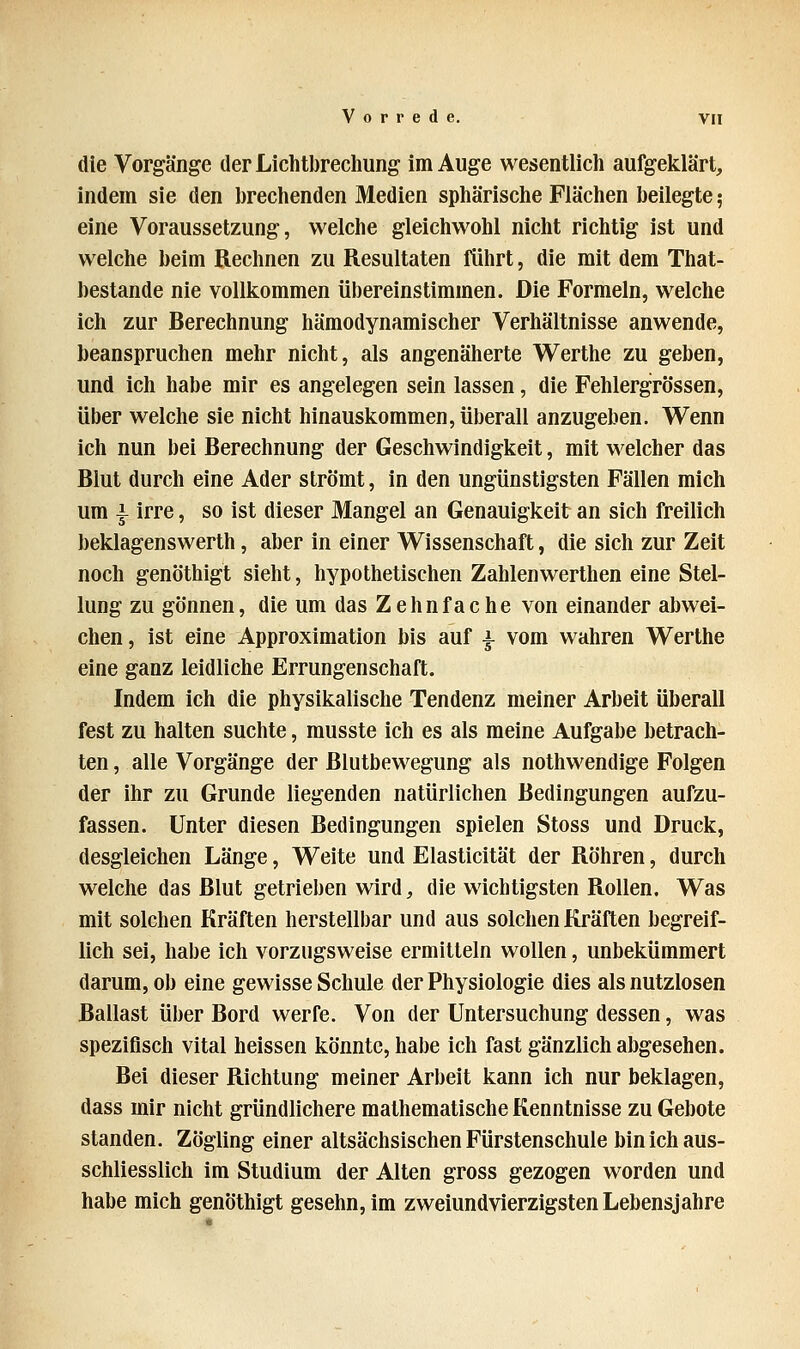 die Vorgänge der Lichtbrechung im Auge wesentlich aufgeklärt, indem sie den brechenden Medien sphärische Flächen beilegte; eine Voraussetzung, welche gleichwohl nicht richtig ist und welche beim Rechnen zu Resultaten führt, die mit dem That- bestande nie vollkommen übereinstimmen. Die Formeln, welche ich zur Berechnung hämodynamischer Verhältnisse anwende, beanspruchen mehr nicht, als angenäherte Werthe zu geben, und ich habe mir es angelegen sein lassen, die Fehlergrössen, über welche sie nicht hinauskommen, überall anzugeben. Wenn ich nun bei Berechnung der Geschwindigkeit, mit welcher das Blut durch eine Ader strömt, in den ungünstigsten Fällen mich um i irre, so ist dieser Mangel an Genauigkeit an sich freilich beklagenswerth, aber in einer Wissenschaft, die sich zur Zeit noch genöthigt sieht, hypothetischen Zahlenwerthen eine Stel- lung zu gönnen, die um das Zehnfache von einander abwei- chen , ist eine Approximation bis auf -*- vom wahren Werthe eine ganz leidliche Errungenschaft. Indem ich die physikalische Tendenz meiner Arbeit überall fest zu halten suchte, musste ich es als meine Aufgabe betrach- ten , alle Vorgänge der Blutbewegung als nothwendige Folgen der ihr zu Grunde liegenden natürlichen Bedingungen aufzu- fassen. Unter diesen Bedingungen spielen Stoss und Druck, desgleichen Länge, Weite und Elasticität der Röhren, durch welche das Blut getrieben wird, die wichtigsten Rollen. Was mit solchen Kräften herstellbar und aus solchen Kräften begreif- lich sei, habe ich vorzugsweise ermitteln wollen, unbekümmert darum, ob eine gewisse Schule der Physiologie dies als nutzlosen Ballast über Bord werfe. Von der Untersuchung dessen, was spezifisch vital heissen könnte, habe ich fast gänzlich abgesehen. Bei dieser Richtung meiner Arbeit kann ich nur beklagen, dass mir nicht gründlichere mathematische Kenntnisse zu Gebote standen. Zögling einer altsächsischen Fürstenschule bin ich aus- schliesslich im Studium der Alten gross gezogen worden und habe mich genöthigt gesehn, im zweiundvierzigsten Lebensjahre