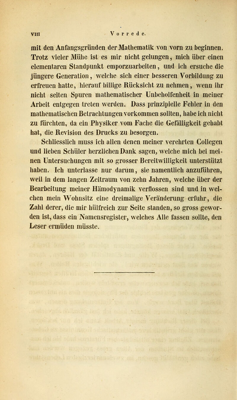 mit den Anfangsgründen der Mathematik von vorn zu beginnen. Trotz vieler Mühe ist es mir nicht gelungen, mich über einen elementaren Standpunkt emporzuarbeiten, und ich ersuche die jüngere Generation, welche sich einer besseren Vorbildung zu erfreuen hatte, hierauf billige Rücksicht zu nehmen, wenn ihr nicht selten Spuren mathematischer Unbeholfenheit in meiner Arbeit entgegen treten werden. Dass prinzipielle Fehler in den mathematischen Betrachtungen vorkommen sollten, habe ich nicht zu fürchten, da ein Physiker vom Fache die Gefälligkeit gehabt hat, die Revision des Drucks zu besorgen. Schliesslich muss ich allen denen meiner verehrten Collegen und lieben Schüler herzlichen Dank sagen, welche mich bei mei- nen Untersuchungen mit so grosser Bereitwilligkeit unterstützt haben. Ich unterlasse nur darum, sie namentlich anzuführen, weil in dem langen Zeitraum von zehn Jahren, welche über der Bearbeitung meiner Hämodynamik verflossen sind und in wel- chen mein Wohnsitz eine dreimalige Veränderung erfuhr, die Zahl derer, die mir hülfreich zur Seite standen, so gross gewor- den ist, dass ein Namensregister, welches Alle fassen sollte, den Leser ermüden müsste.