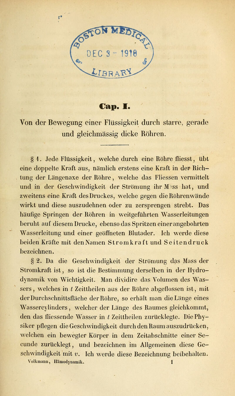 Von der Bewegung einer Flüssigkeit durch starre, gerade und gleichmässig dicke Röhren. § 1. Jede Flüssigkeit, welche durch eine Röhre fliesst, übt eine doppelte Kraft aus, nämlich erstens eine Kraft in der Rich- tung der Längenaxe der Röhre, welche das Fliessen vermittelt und in der Geschwindigkeit der Strömung ihr M'^ss hat, und zweitens eine Kraft desDruckes, welche gegen die Röhrenwände wirkt und diese auszudehnen oder zu zersprengen strebt. Das häufige Springen der Röhren in weilgeführten Wasserleitungen beruht auf diesem Drucke, ebenso das Spritzen einer angebohrten Wasserleitung und einer geöffneten Blutader. Ich werde diese beiden Kräfte mit denNamen Stromkraft und Seitendruck bezeichnen. § 2. Da die Geschwindigkeit der Strömung das Mass der Stromkraft ist, so ist die Bestimmung derselben in der Hydro- dynamik von Wichtigkeit. Man dividire das Volumen des Was- sers, welches in t Zeittheilen aus der Röhre abgeflossen ist, mit der Durchschnittsfläche der Röhre, so erhält man die Länge eines Wassercylinders, welcher der Länge des Raumes gleichkommt, den das fliessende Wasser in t Zeittheilen zurücklegte. Die Phy- siker pflegen die Geschwindigkeit durch den Raum auszudrücken, welchen ein bewegter Körper in dem Zeitabschnitte einer Se- cunde zurücklegt, und bezeichnen im Allgemeinen diese Ge- schwindigkeit mit v. Ich werde diese Bezeichnung beibehalten. Volkmann, Hämodynamik. 1