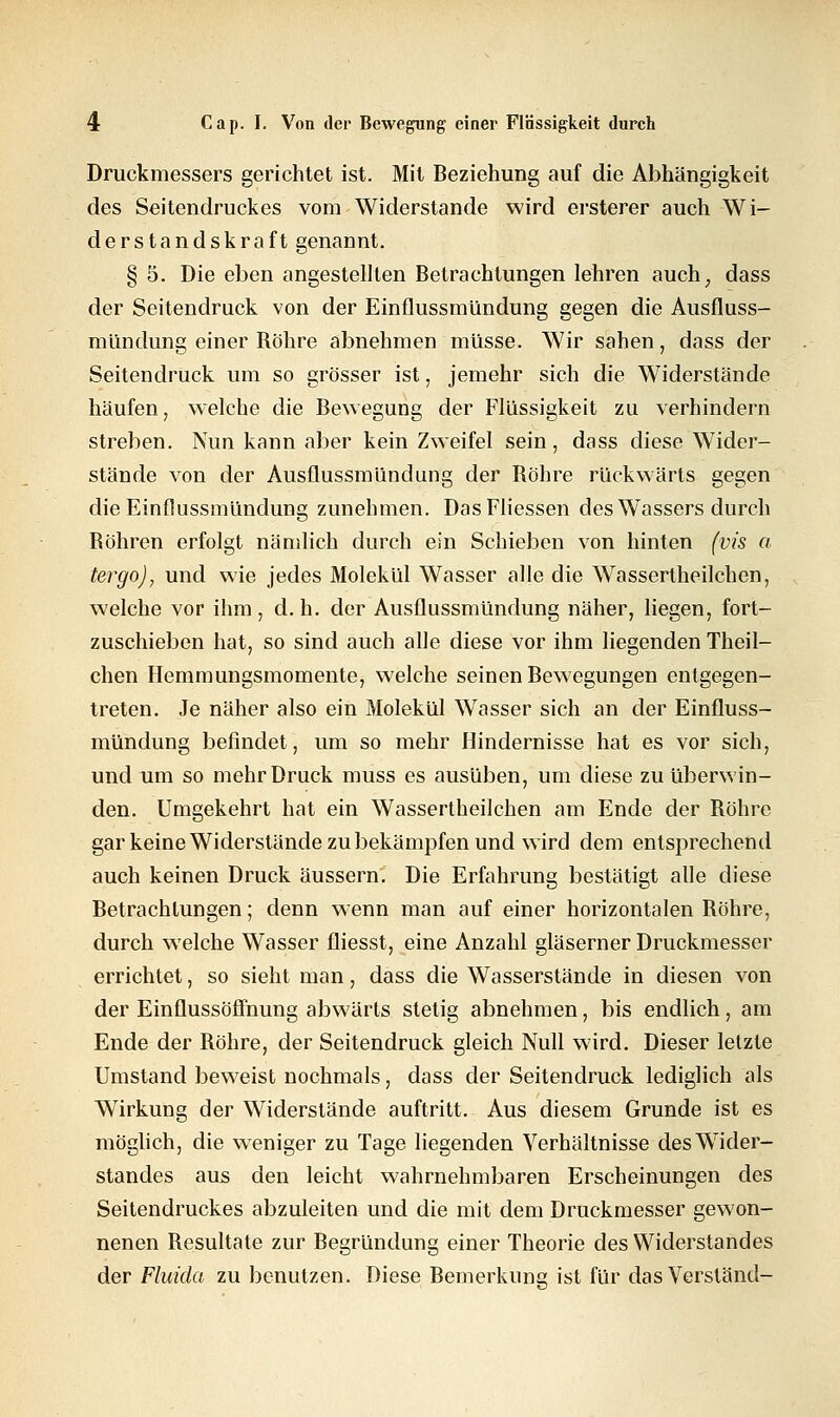 Druckmessers gerichtet ist. Mit Beziehung auf die Abhängigkeit des Seitendruckes vom Widerstände wird ersterer auch Wi- derstandskraft genannt. § 5. Die eben angestellten Betrachtungen lehren auch, dass der Seitendruck von der Einflussmündung gegen die Ausfluss- mündung einer Bohre abnehmen müsse. Wir sahen, dass der Seitendruck um so grösser ist, jemehr sich die Widerstände häufen, welche die Bewegung der Flüssigkeit zu verhindern streben. Nun kann aber kein Zweifel sein, dass diese Wider- stände von der Ausflussmündung der Bohre rückwärts gegen die Einflussmündung zunehmen. DasFliessen des Wassers durch Bohren erfolgt nämlich durch ein Schieben von hinten (vis a tergo), und wie jedes Molekül Wasser alle die Wassertheilchen, welche vor ihm , d. h. der Ausflussmündung näher, liegen, fort- zuschieben hat, so sind auch alle diese vor ihm liegenden Theil- chen Hemmungsmomente, welche seinen Bewegungen entgegen- treten. Je näher also ein Molekül Wasser sich an der Einfluss- mündung befindet, um so mehr Hindernisse hat es vor sich, und um so mehr Druck muss es ausüben, um diese zu überwin- den. Umgekehrt hat ein Wassertheilchen am Ende der Bohre gar keine Widerstände zu bekämpfen und wird dem entsprechend auch keinen Druck äussern. Die Erfahrung bestätigt alle diese Betrachtungen; denn wenn man auf einer horizontalen Bohre, durch welche Wasser fliesst, eine Anzahl gläserner Druckmesser errichtet, so sieht man, dass die Wasserstände in diesen von der Einflussöffnung abwärts stetig abnehmen, bis endlich, am Ende der Bohre, der Seitendruck gleich Null wird. Dieser letzte Umstand beweist nochmals, dass der Seitendruck lediglich als Wirkung der Widerstände auftritt. Aus diesem Grunde ist es möglich, die weniger zu Tage liegenden Verhältnisse des Wider- standes aus den leicht wahrnehmbaren Erscheinungen des Seitendruckes abzuleiten und die mit dem Druckmesser gewon- nenen Besultate zur Begründung einer Theorie des Widerstandes der Fluida zu benutzen. Diese Bemerkung ist für das Verstand-