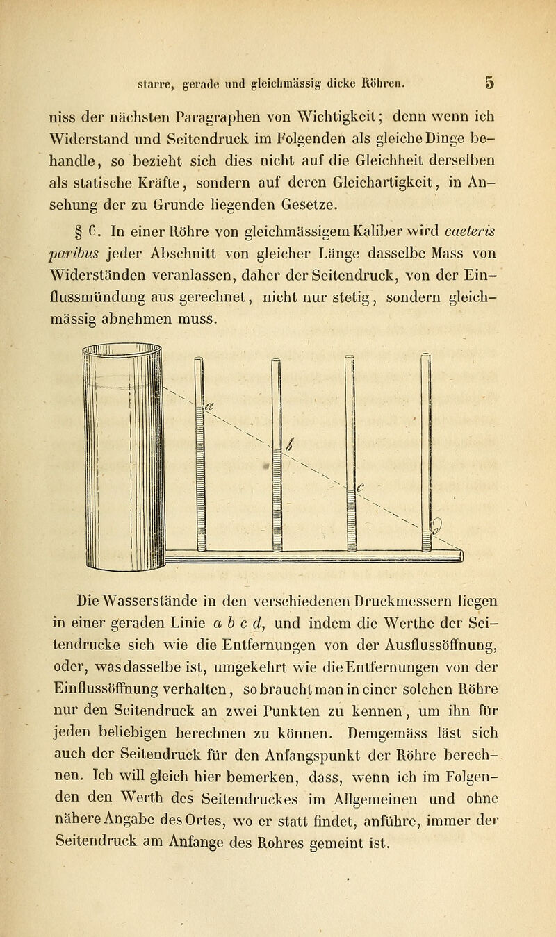 niss der nächsten Paragraphen von Wichtigkeil; denn wenn ich Widerstand und Seitendruck im Folgenden als gleiche Dinge be- handle , so bezieht sich dies nicht auf die Gleichheit derselben als statische Kräfte, sondern auf deren Gleichartigkeit, in An- sehung der zu Grunde liegenden Gesetze. § C. In einer Röhre von gleichmässigem Kaliber wird caeteris paribus jeder Abschnitt von gleicher Länge dasselbe Mass von Widerständen veranlassen, daher der Seitendruck, von der Ein- flussmündung aus gerechnet, nicht nur stetig, sondern gleich- massig abnehmen muss. Die Wasserstände in den verschiedenen Druckmessern liegen in einer geraden Linie a b c d, und indem die Werthe der Sei- tendrucke sich wie die Entfernungen von der Ausflussöffnung, oder, was dasselbe ist, umgekehrt wie die Entfernungen von der Einflussöffnung verhalten, so braucht man in einer solchen Röhre nur den Seitendruck an zwei Punkten zu kennen, um ihn für jeden beliebigen berechnen zu können. Demgemäss last sich auch der Seitendruck für den Anfangspunkt der Röhre berech- nen. Ich will gleich hier bemerken, dass, wenn ich im Folgen- den den Werth des Seitendruckes im Allgemeinen und ohne nähere Angabe des Ortes, wo er statt findet, anführe, immer der Seitendruck am Anfange des Rohres gemeint ist.