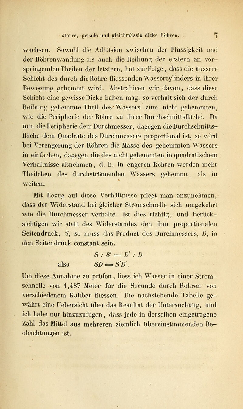 wachsen. Sowohl die Adhäsion zwischen der Flüssigkeit und der Röhrenwandung als auch die Reibung der erstem an vor- springenden Theilen der letztern, hat zurFolge, dass die äussere Schicht des durch die Röhre fliessenden Wassercylinders in ihrer Bewegung gehemmt wird. Abslrahiren wir davon, dass diese Schicht eine gewisse Dicke haben mag, so verhält sich der durch Reibung gehemmte Theil des-Wassers zum nicht gehemmten, wie die Peripherie der Röhre zu ihrer Durchschnittsfläche. Da nun die Peripherie dem Durchmesser, dagegen die Durchschnitts- fläche dem Quadrate des Durchmessers proportional ist, so wird bei Verengerung der Röhren die Masse des gehemmten Wassers in einfachen, dagegen die des nicht gehemmten in quadratischem Verhältnisse abnehmen, d.h. in engeren Röhren werden mehr Theilchen des durchströmenden Wassers gehemmt, als in weiten. Mit Bezug auf diese Verhältnisse pflegt man anzunehmen, dass der Widerstand bei gleicher Stromschnelle sich umgekehrt wie die Durchmesser verhalte. Ist dies richtig, und berück- sichtigen wir statt des Widerstandes den ihm proportionalen Seitendruck, S, so muss das Product des Durchmessers, D, in den Seitendruck constant sein. S ; S' = D' : D also SD == S'D'. Um diese Annahme zu prüfen, Hess ich Wasser in einer Strom- schnelle von 1,487 Meter für die Secunde durch Röhren von verschiedenem Kaliber fliessen. Die nachstehende Tabelle ge- währt eine Uebersicht über das Resultat der Untersuchung, und ich habe nur hinzuzufügen, dass jede in derselben eingetragene Zahl das Mittel aus mehreren ziemlich übereinstimmenden Be- obachtungen ist.