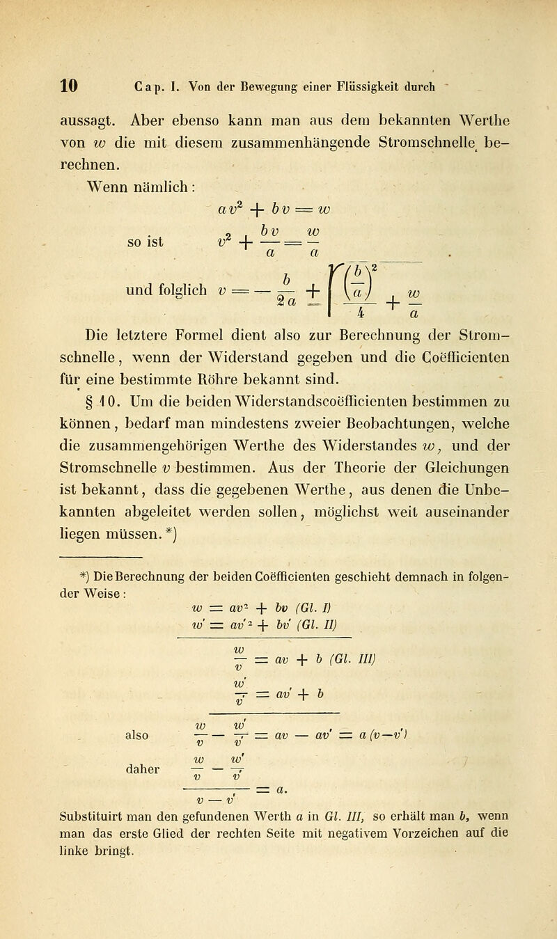 aussagt. Aber ebenso kann man aus dem bekannten Wertlie von iü die mit diesem zusammenhangende Stromschnelle, be- rechnen. Wenn nämlich: avz + bv = w so ist « , bv w vr 4 = — a a und folglich •--£±1 % w 4 T a Die letztere Formel dient also zur Berechnung der Strom- für eine bestimmte Röhre bekannt sind. § 10. Um die beiden Widerstandscoefficienten bestimmen zu können, bedarf man mindestens zweier Beobachtungen, welche die zusammengehörigen Werthe des Widerstandes w, und der Stromschnelle v bestimmen. Aus der Theorie der Gleichungen ist bekannt, dass die gegebenen Werthe, aus denen die Unbe- kannten abgeleitet werden sollen, möglichst weit auseinander liegen müssen. *) *) Die Berechnung der beiden Coefficienten geschieht demnach in folgen- der Weise: w = av2 + bv (Gl. I) io = av'- + bv (Gl. II) w — = av + b (Gl. III) w —r=zav4-b V ' w V w V w' ' t - — = av — av =z a(i w' V also — — = av — av = a(v—v) daher v — v' Substituirt man den gefundenen Werth a in Gl. III, so erhält man b, wenn man das erste Glied der rechten Seite mit negativem Vorzeichen auf die linke bringt.