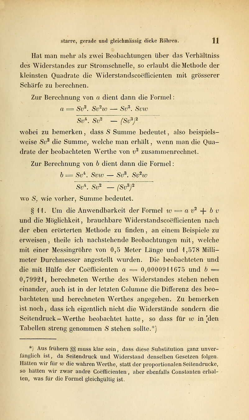 Hat man mehr als zwei Beobachtungen über das Verhältniss des Widerstandes zur Stromschnelle, so erlaubt die Methode der kleinsten Quadrate die Widerstandscoefficienten mit grösserer Schärfe zu berechnen. Zur Berechnung von a dient dann die Formel: a = Sv2. Sv2w — Sv*. Svw SV*. Sv2 — (Sv*)2 7 wobei zu bemerken, dass S Summe bedeutet, also beispiels- weise Sv2 die Summe, welche man erhält, wenn man die Qua- drate der beobachteten Werthe von v2 zusammenrechnet. Zur Berechnung von b dient dann die Formel: b = Sv*. Svw — Sv*. Svhü Sv*. Sv2 — (Sv*)2 wo S, wie vorher, Summe bedeutet. § 1 1. Um die Anwendbarkeit der Formel w = a v2 -\- b v und die Möglichkeit, brauchbare Widerstandscoefficienten nach der eben erörterten Methode zu finden, an einem Beispiele zu erweisen, theile ich nachstehende Beobachtungen mit, welche mit einer Messingröhre von 0,5 Meter Länge und 1,578 Milli- meter Durchmesser angestellt wurden. Die beobachteten und die mit Hülfe der Goefficienten a = 0,0000911675 und b == 0,79921, berechneten Werthe des Widerstandes stehen neben einander, auch ist in der letzten Colunme die Differenz des beo- bachteten und berechneten Werthes angegeben. Zu bemerken ist noch, dass ich eigentlich nicht die Widerstände sondern die Seitendruck-Werthe beobachtet hatte, so dass für w in [den Tabellen streng genommen S stehen sollte.*) *) Aus frühern §§ muss klar sein, dass diese Substitution ganz unver- fänglich ist, da Seitendruck und Widerstand denselben Gesetzen folgen. Hätten wir für w die wahren Werthe, statt der proportionalen Seitendrucke, so hätten wir zwar andre Coefficienten, aber ebenfalls Constanten erhal- ten, was für die Formel gleichgültig ist.