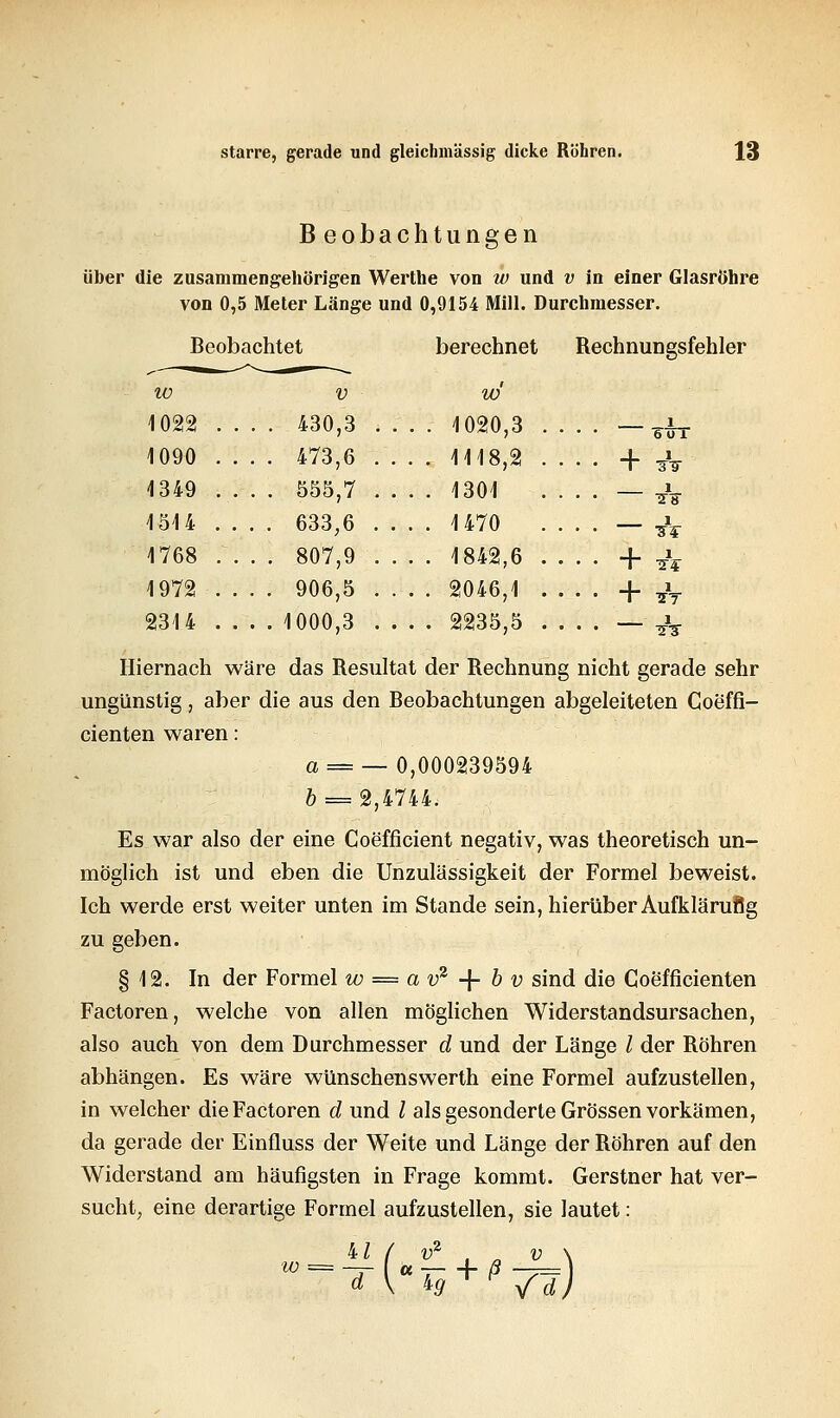 Beobachtet 10 V 1022 . . 430,3 1090 . . . . 473,6 1349 . . . . 555,7 1514 . . 633;6 1768 . . . . 807,9 1972 . . 906,5 2314 . . 1000,3 Beobachtungen über die zusammengehörigen Werthe von w und v in einer Glasröhre von 0,5 Meter Länge und 0,9154 Mill. Durchmesser. berechnet Rechnungsfehler w 1020,3 .... -^ 1118,2 .... + £ 1301 .... — ^. 1470 _ ^ 1842,6 + ft 2046,1 .... + ?V , 2235,5 .... — TV Hiernach wäre das Resultat der Rechnung nicht gerade sehr ungünstig, aber die aus den Beobachtungen abgeleiteten Coeffi- cienten waren: a = — 0,000239594 & = 2,4744. Es war also der eine Coefficient negativ, was theoretisch un- möglich ist und eben die Unzulässigkeit der Formel beweist. Ich werde erst weiter unten im Stande sein, hierüber Aufklärußg zu geben. § 12. In der Formel w = a v2 -\- b v sind die Coefficienten Factoren, welche von allen möglichen Widerstandsursachen, also auch von dem Durchmesser d und der Länge l der Röhren abhängen. Es wäre wünschenswerth eine Formel aufzustellen, in welcher die Factoren d und / als gesonderte Grössen vorkämen, da gerade der Einfluss der Weite und Länge der Röhren auf den Widerstand am häufigsten in Frage kommt. Gerstner hat ver- sucht, eine derartige Formel aufzustellen, sie lautet: ix'/ <»2 fB+iM