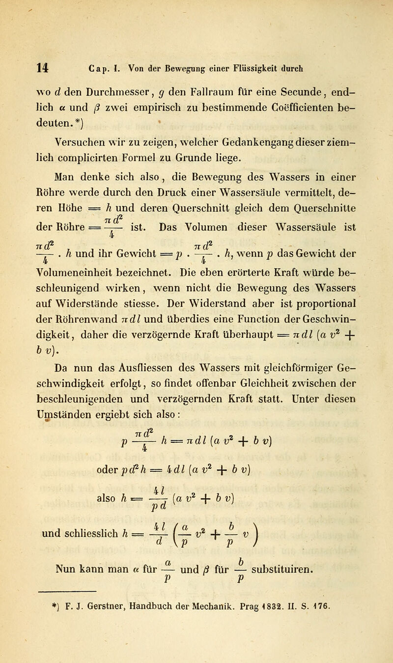 wo d den Durchmesser, g den Fallraum für eine Secunde, end- lich a und ß zwei empirisch zu bestimmende Coefficienten be- deuten.*) Versuchen wir zu zeigen, welcher Gedankengang dieser ziem- lich complicirten Formel zu Grunde liege. Man denke sich also, die Bewegung des Wassers in einer Röhre werde durch den Druck einer Wassersäule vermittelt, de- ren Höhe = h und deren Querschnitt gleich dem Querschnitte nd2 der Röhre = —— ist. Das Volumen dieser Wassersäule ist 4 —7- . h und ihr Gewicht = p . —r- • h, wenn p das Gewicht der Volumeneinheit bezeichnet. Die eben erörterte Kraft würde be- schleunigend wirken, wenn nicht die Bewegung des Wassers auf Widerstände stiesse. Der Widerstand aber ist proportional der Röhrenwand ndl und überdies eine Function der Geschwin- digkeit, daher die verzögernde Kraft überhaupt = ndl (a v2 -f- bv). Da nun das Ausfliessen des Wassers mit gleichförmiger Ge- schwindigkeit erfolgt, so findet offenbar Gleichheit zwischen der beschleunigenden und verzögernden Kraft statt. Unter diesen Umständen ergiebt sich also : p —-— h — ndl (a v2 -f b v) oder pcPh = idl [a v2 + 6 v) also h = —-r (o v2 4- b v) pd K ' und schliesslich h — —r- f— v2 4- — v ) d \p P / Nun kann man a für — und ß für — substituiren. p p *) F. J. Gerstner, Handbuch der Mechanik. Prag 4 832. II. S. 176.