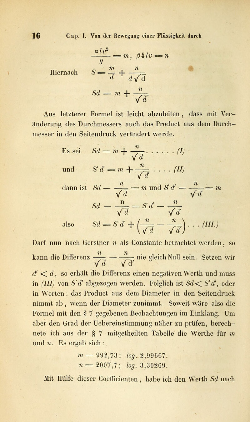 = m, ß&lv — n 9 TT- U O m I n Hiernach S = — -\ — Sd = m + -^ Aus letzterer Formel ist leicht abzuleiten , dass mit Ver- änderung des Durchmessers auch das Product aus dem Durch- messer in den Seitendruck verändert werde. Es sei Sd = m + ~= (I) - und S'd' = m +-^= .... (II) yd' dann ist Sd — = m und S d -== m yfd yfd sd EL^srdT— * yfd yfd' also Sd = 8 d + (-4= ^\ . . . /7//J Darf nun nach Gerstner w als Constante betrachtet werden, so kann die Differenz —— -= nie gleich Null sein. Setzen wir yfd Yd' & d' <. d, so erhält die Differenz einen negativen Werth und muss in (III) von S'd' abgezogen werden. Folglich ist Sd<C S'd', oder in Worten: das Product aus dem Diameter in den Seitendruck nimmt ab , wenn der Diameter zunimmt. Soweit wäre also die Formel mit den § 7 gegebenen Beobachtungen im Einklang. Um aber den Grad der Uebereinstimmung näher zu prüfen, berech- nete ich aus der § 7 mitgetheilten Tabelle die Werthe für m und n. Es ergab sich : m = 992,73; log. 2,99667. n== $007,7; log. 3,30269. Mit Hülfe dieser Coefficienten, habe ich den Werth Sd nach