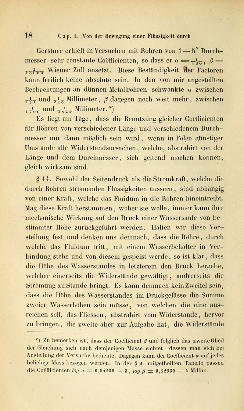 Gerstner erhielt in Versuchen mit Bohren von 1 — 5 Durch- messer sehr constante Coefficienten, so dass er« = -rhu ß == tfu-üö Wiener Zoll ansetzt. Diese Beständigkeit 9er Factoren kann freilich keine absolute sein. In den von mir angestellten Beobachtungen an dünnen Metallröhren schwankte a zwischen dagegen noch weit mehr, zwischen *) Es liegt am Tage, dass die Benutzung gleicher Coefficienten für Bohren von verschiedener Länge und verschiedenem Durch- messer nur dann möglich sein wird, wenn in Folge günstiger Umstände alle Widerstandsursachen, welche, abstrahirt von der Länge und dem Durchmesser, sich geltend machen können, gleich wirksam sind. §14. Sowohl der Seitendruck als die Stromkraft, welche die durch Bohren strömenden Flüssigkeiten äussern, sind abhängig von einer Kraft, welche das Fluidum in die Bohren hineintreibt. Mag diese Kraft herstammen , woher sie wolle, immer kann ihre mechanische Wirkung auf den Druck einer Wassersäule von be- stimmter Höhe zurückgeführt werden. Halten wir diese Vor- stellung fest und denken uns demnach, dass die Bohre, durch welche das Fluidum tritt, mit einem Wasserbehälter in Ver- bindung stehe und von diesem gespeist werde, so ist klar, dass die Höhe des Wasserstandes in letzterem den Druck hergebe, welcher einerseits die Widerstände gewältigt, andrerseits die Strömung zu Stande bringt. Es kann demnach kein Zweifel sein, dass die Höhe des Wasserslandes im Druckgefässe die Summe zweier Wasserhöhen sein müsse, von welchen die eine aus- reichen soll, das Fliessen, abstrahirt vom Widerstände, hervor zu bringen, die zweite aber zur Aufgabe hat, die Widerstände *j Zu bemerken ist, dass der Coefficient ß und folglich das zweite Glied der Gleichung sich nach demjenigen Masse richtet, dessen man sich bei Anstellung der Versuche bediente. Dagegen kann der Coefficient a auf jedes beliebige Mass bezogen werden. In der § 9. mitgetheilten Tabelle passen die Coefficienlen log a = 0,64236 — 3 , log ß z=. 0,82935 — 4 Millim.