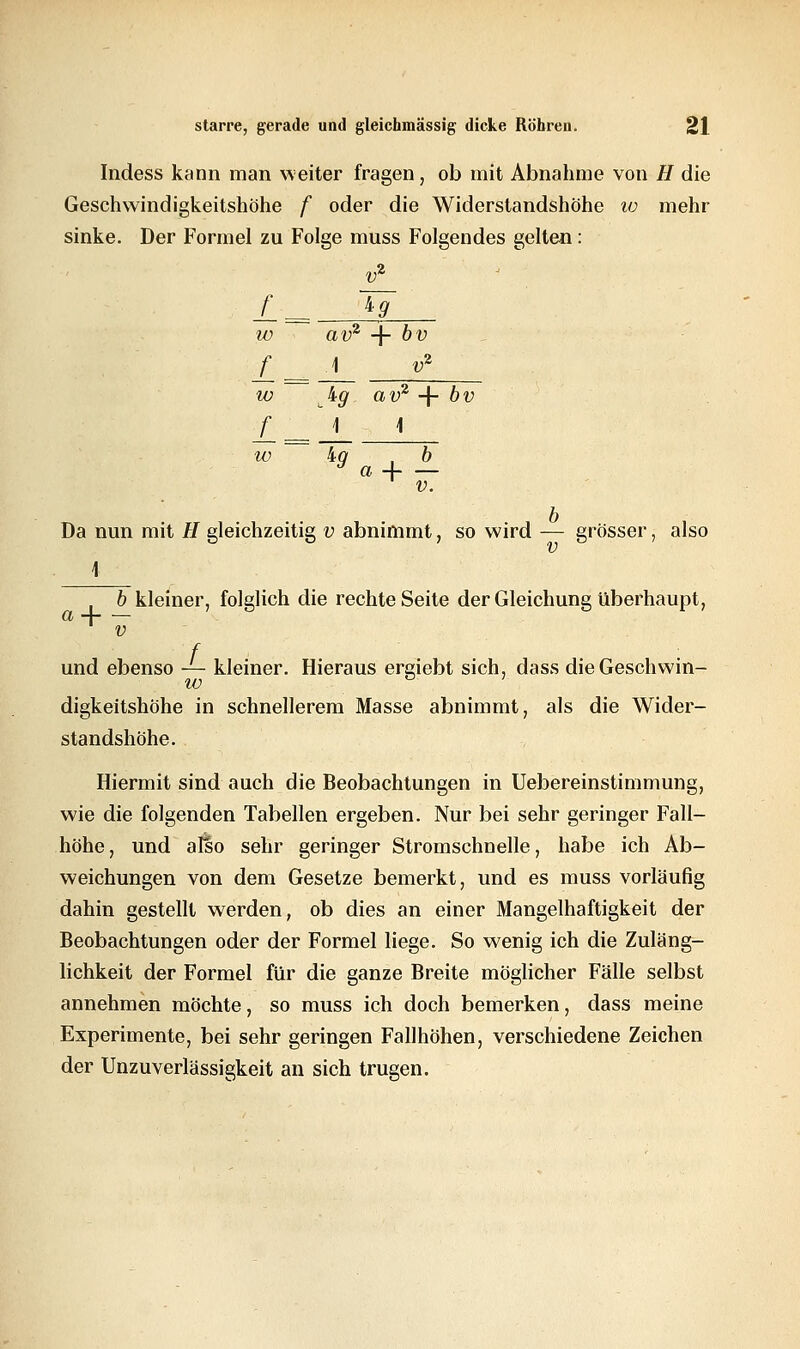 Indess kann man weiter fragen, ob mit Abnahme von H die Geschwindigkeitshöhe f oder die Widerstandshöhe 10 mehr sinke. Der Formel zu Folge muss Folgendes gelten: V* f kg IV au2 + 1 'V f = A J9 V* w av2 + bv f = 1 \ w ig a + b V. Da nun mit # gleichzeitig v abnimmt, so wird — grösser, also b kleiner, folglich die rechte Seite der Gleichung überhaupt, a -j v und ebenso — kleiner. Hieraus ereiebt sich, dass dieGeschwin- w digkeitshöhe in schnellerem Masse abnimmt, als die Wider- standshöhe. Hiermit sind auch die Beobachtungen in Uebereinstimmung, wie die folgenden Tabellen ergeben. Nur bei sehr geringer Fall- höhe, und also sehr geringer Stromschnelle, habe ich Ab- weichungen von dem Gesetze bemerkt, und es muss vorläufig dahin gestellt werden, ob dies an einer Mangelhaftigkeit der Beobachtungen oder der Formel liege. So wenig ich die Zuläng- lichkeit der Formel für die ganze Breite möglicher Fälle selbst annehmen möchte, so muss ich doch bemerken, dass meine Experimente, bei sehr geringen Fallhöhen, verschiedene Zeichen der Unzuverlässigkeit an sich trugen.