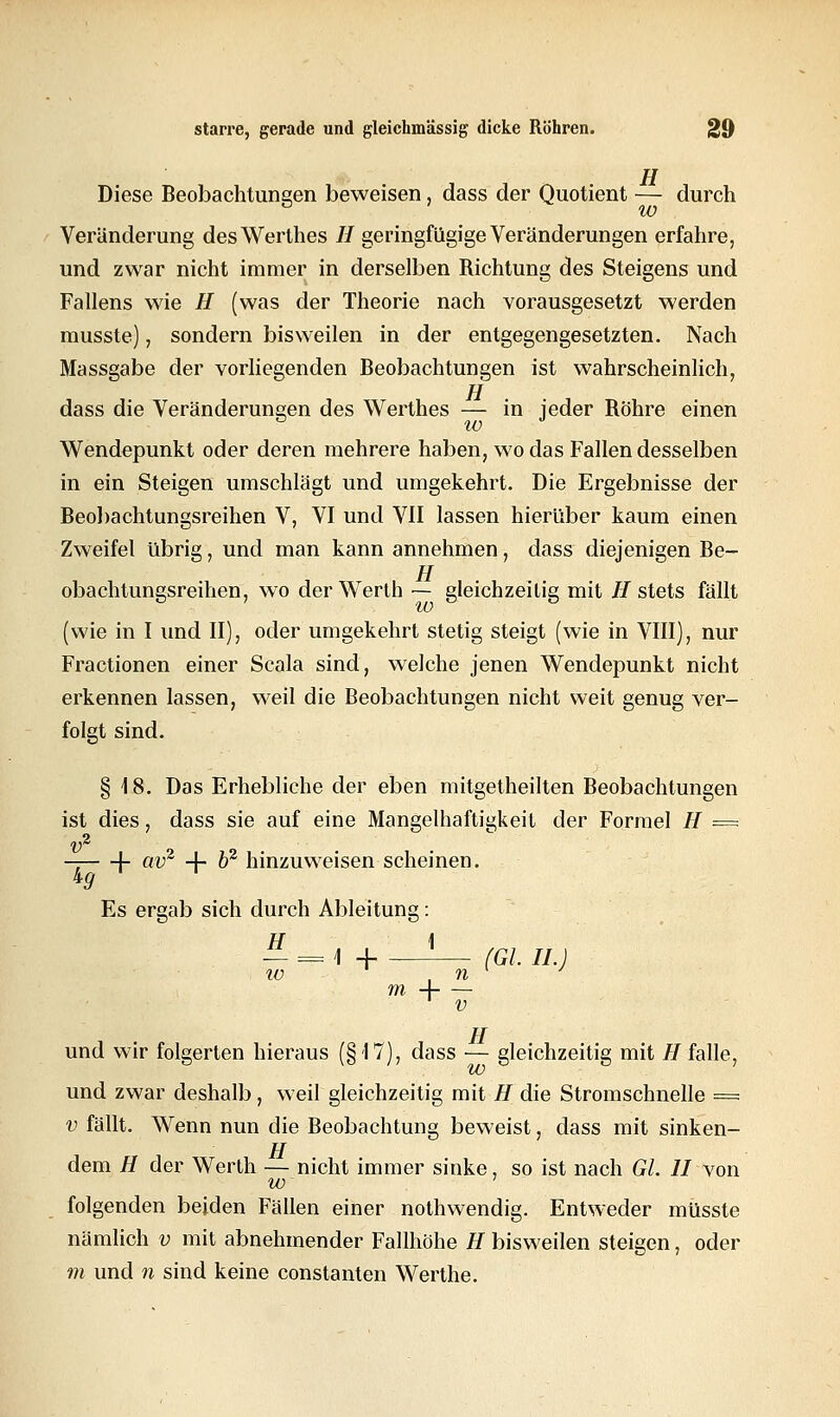 H Diese Beobachtungen beweisen , dass der Quotient — durch w Veränderung desWerthes II geringfügige Veränderungen erfahre, und zwar nicht immer in derselben Richtung des Steigens und Fallens wie H (was der Theorie nach vorausgesetzt werden musste), sondern bisweilen in der entgegengesetzten. Nach Massgabe der vorliegenden Beobachtungen ist wahrscheinlich, rj dass die Veränderungen des Werthes — in jeder Röhre einen w Wendepunkt oder deren mehrere haben, wo das Fallen desselben in ein Steigen umschlägt und umgekehrt. Die Ergebnisse der Beobachtungsreihen V, VI und VII lassen hierüber kaum einen Zweifel übrig, und man kann annehmen, dass diejenigen Be- TI obachtungsreihen, wo derWerth — gleichzeitig mit H stets fällt (wie in I und II), oder umgekehrt stetig steigt (wie in VIII), nur Fractionen einer Scala sind, welche jenen Wendepunkt nicht erkennen lassen, weil die Beobachtungen nicht weit genug ver- folgt sind. § 18. Das Erhebliche der eben mitgetheilten Beobachtungen ist dies, dass sie auf eine Mangelhaftigkeit der Formel H = v% — V av2 + b2 hinzuweisen scheinen. kg Es ergab sich durch Ableitung: H \ IL = \ + (Gl iL) iv , n ra A v TT und wir folgerten hieraus (§17), dass — gleichzeitig mit //falle, und zwar deshalb, weil gleichzeitig mit H die Stromschnelle = v fällt. Wenn nun die Beobachtung beweist, dass mit sinken- TT dem H der Werth — nicht immer sinke, so ist nach Gl. II von w folgenden beiden Fällen einer nothwendig. Entweder müsste nämlich v mit abnehmender Fallhöhe H bisweilen steigen, oder m und n sind keine constanten Werthe.