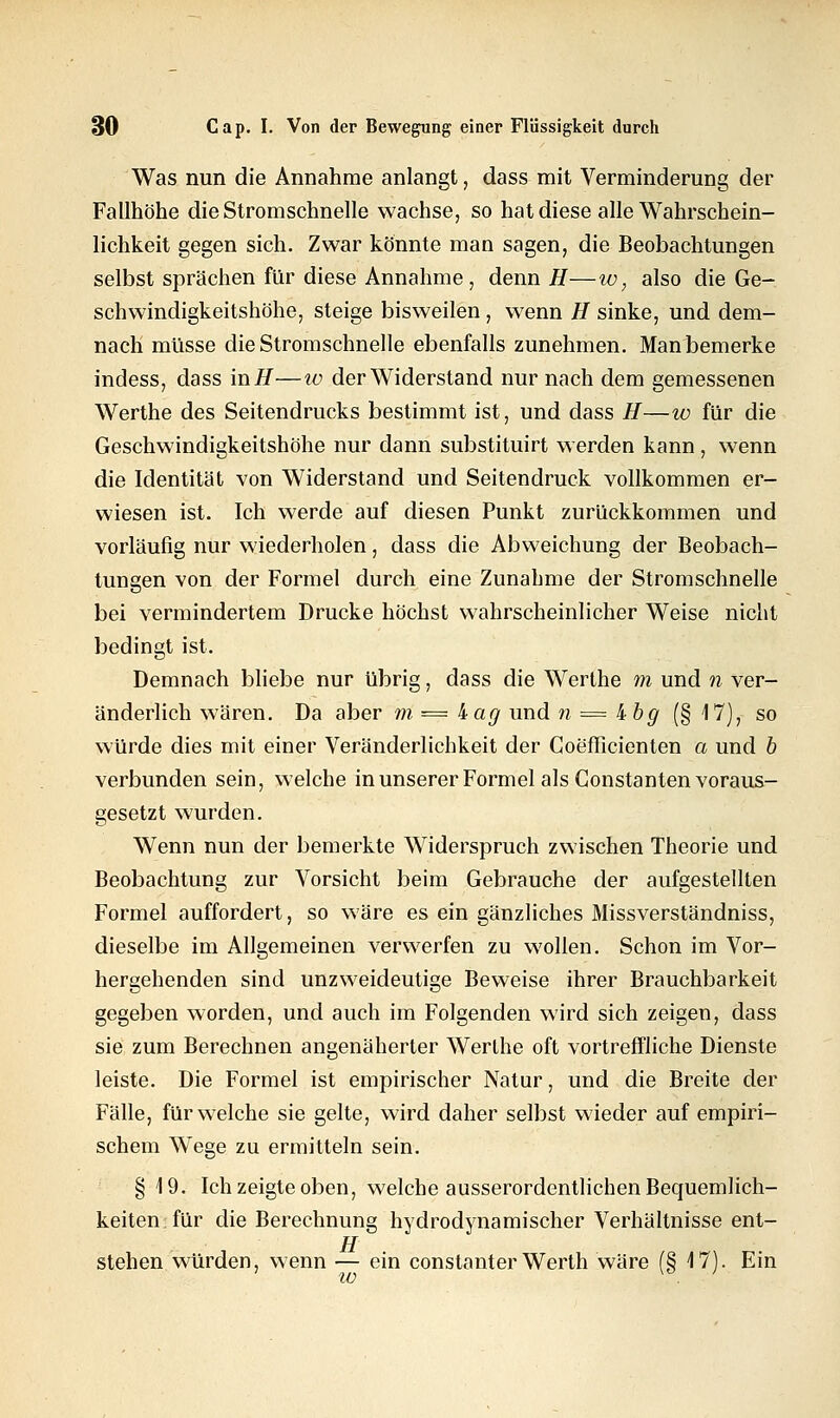 Was nun die Annahme anlangt, dass mit Verminderung der Fallhöhe die Stromschnelle wachse, so hat diese alle Wahrschein- lichkeit gegen sich. Zwar könnte man sagen, die Beobachtungen selbst sprächen für diese Annahme , denn H—w, also die Ge- schwindigkeitshöhe, steige bisweilen, wenn H sinke, und dem- nach müsse die Stromschnelle ebenfalls zunehmen. Man bemerke indess, dass inH—zu der Widerstand nur nach dem gemessenen Werthe des Seitendrucks bestimmt ist, und dass H—w für die Geschwindigkeitshöhe nur dann substituirt werden kann, wenn die Identität von Widerstand und Seitendruck vollkommen er- wiesen ist. Ich werde auf diesen Punkt zurückkommen und vorläufig nur wiederholen, dass die Abweichung der Beobach- tungen von der Formel durch eine Zunahme der Stromschnelle bei vermindertem Drucke höchst wahrscheinlicher Weise nicht bedingt ist. Demnach bliebe nur übrig, dass die Werthe m und n ver- änderlich wären. Da aber m =— iag und n = kbg (§ 17), so würde dies mit einer Veränderlichkeit der Coefficienten a und b verbunden sein, welche in unserer Formel als Constanten voraus- gesetzt wurden. Wenn nun der bemerkte Widerspruch zwischen Theorie und Beobachtung zur Vorsicht beim Gebrauche der aufgestellten Formel auffordert, so wäre es ein gänzliches Missverständniss, dieselbe im Allgemeinen verwerfen zu wollen. Schon im Vor- hergehenden sind unzweideutige Beweise ihrer Brauchbarkeit gegeben worden, und auch im Folgenden wird sich zeigen, dass sie zum Berechnen angenäherter Werthe oft vortreffliche Dienste leiste. Die Formel ist empirischer Natur, und die Breite der Fälle, für welche sie gelte, wird daher selbst wieder auf empiri- schem Wege zu ermitteln sein. § 19. Ich zeigte oben, welche ausserordentlichen Bequemlich- keiten für die Berechnung hydrodynamischer Verhältnisse ent- TT stehen würden, wenn — ein constanter Werth wäre (§ 17). Ein
