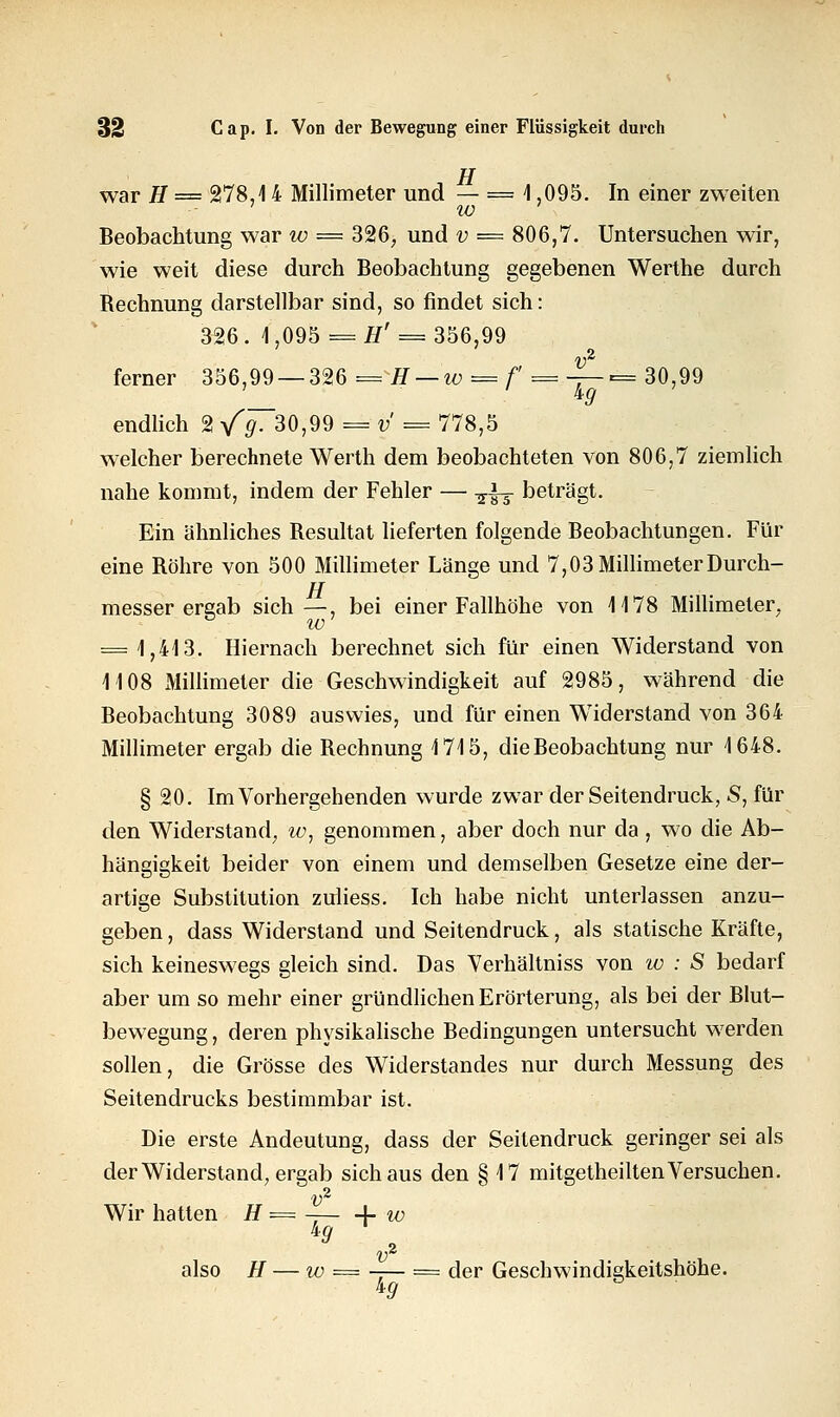 TT war H = 278,14 Millimeter und — == 1 ,095. In einer zweiten IV Beobachtung war w = 326, und v = 806,7. Untersuchen wir, wie weit diese durch Beobachtung gegebenen Werthe durch Bechnung darstellbar sind, so findet sich: 326. 1,095 = #' = 356,99 ferner 356,99 — 326 = H — w = f = j~= 30'99 endlich 2 /#T30,99 = y = 778,5 welcher berechnete Werth dem beobachteten von 806,7 ziemlich nahe kommt, indem der Fehler — -j-L- beträgt. Ein ähnliches Besultat lieferten folgende Beobachtungen. Für eine Bohre von 500 Millimeter Länge und 7,03 Millimeter Durch- TT messer ergab sich —, bei einer Fallhöhe von 1178 Millimeter, D IV = 1,413. Hiernach berechnet sich für einen Widerstand von 1108 Millimeter die Geschwindigkeit auf 2985, während die Beobachtung 3089 auswies, und für einen Widerstand von 364 Millimeter ergab die Bechnung 1715, die Beobachtung nur 1648. § 20. Im Vorhergehenden wurde zwar der Seitendruck, S, für den Widerstand, w, genommen, aber doch nur da , wo die Ab- hängigkeit beider von einem und demselben Gesetze eine der- artige Substitution zuiiess. Ich habe nicht unterlassen anzu- geben , dass Widerstand und Seitendruck, als statische Kräfte, sich keineswegs gleich sind. Das Verhältniss von w : S bedarf aber um so mehr einer gründlichen Erörterung, als bei der Blut- bewegung , deren physikalische Bedingungen untersucht werden sollen, die Grösse des Widerstandes nur durch Messung des Seitendrucks bestimmbar ist. Die erste Andeutung, dass der Seitendruck geringer sei als der Widerstand, ergab sich aus den § 17 mitgetheilten Versuchen. v2 Wir hatten H = [■ iv ig v also H — iv = -— = der Geschwindigkeitshöhe. ig