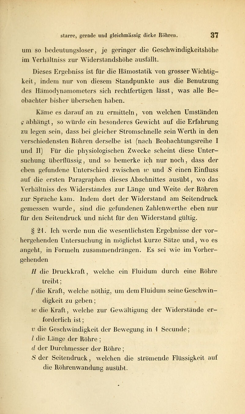 um so bedeutungsloser, je geringer die Geschwindigkeitshöhe im Verhältniss zur Widerstandshöhe ausfällt. Dieses Ergebniss ist für die Hämostatik von grosser Wichtig- keit, indem nur von diesem Standpunkte aus die Benutzung des Hämodynamometers sich rechtfertigen lässt, was alle Be- obachter bisher übersehen haben. Käme es darauf an zu ermitteln, von welchen Umständen g abhängt, so würde ein besonderes Gewicht auf die Erfahrung zu legen sein, dass bei gleicher Stromschnelle sein Werth in den verschiedensten Bohren derselbe ist (nach Beobachtungsreihe I und II) Für die physiologischen Zwecke scheint diese Unter- suchung überflüssig, und so bemerke ich nur noch, dass der eben gefundene Unterschied zwischen w und S einen Einfluss auf die ersten Paragraphen dieses Abschnittes ausübt, wo das Verhältniss des Widerstandes zur Länge und Weite der Bohren zur Sprache kam. Indem dort der Widerstand am Seitendruck gemessen wurde, sind die gefundenen Zahlenwerthe eben nur für den Seitendruck und nicht für den Widerstand gültig. § 21. Ich werde nun die wesentlichsten Ergebnisse der vor- hergehenden Untersuchung in möglichst kurze Sätze und, wo es angeht, in Formeln zusammendrängen. Es sei wie im Vorher- gehenden H die Druckkraft, welche ein Fluidum durch eine Bohre treibt; f die Kraft, welche nöthig, um dem Fluidum seine Geschwin- digkeit zu geben; w die Kraft, welche zur Gewältigung der Widerstände er- forderlich ist; v die Geschwindigkeit der Bewegung in \ Secunde; / die Länge der Bohre ; d der Durchmesser der Bohre; -S der Seitendruck, welchen die strömende Flüssigkeit auf die Böhrenwandung ausübt.