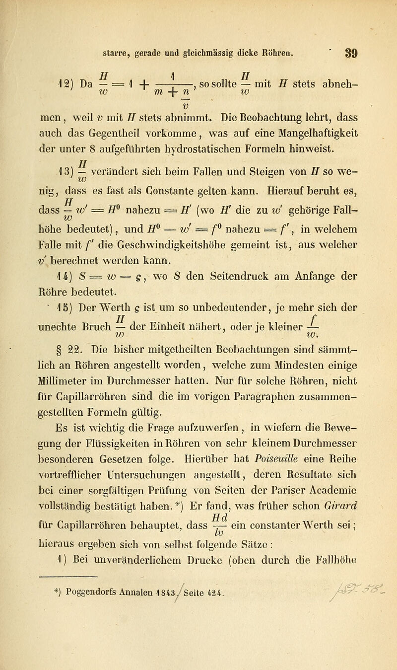 12) Da — = 1 4 : , so sollte — mit H stets abneh- ' w m -f- n ' w v men, weil v mit H stets abnimmt. Die Beobachtung lehrt, dass auch das Gegentheil vorkomme, was auf eine Mangelhaftigkeit der unter 8 aufgeführten hydrostatischen Formeln hinweist. TT 13) — verändert sich beim Fallen und Steigen von H so we- nig, dass es fast als Constante gelten kann. Hierauf beruht es, TT dass — w' = H° nahezu = H' (wo IT die zu w gehörige Fall- höhe bedeutet), und H° — w' = f° nahezu = f, in welchem Falle mit f die Geschwindigkeitshöhe gemeint ist, aus welcher v berechnet werden kann. 14) S = w — s, wo S den Seitendruck am Anfange der Röhre bedeutet.  15) Der Werth g ist um so unbedeutender, je mehr sich der H f unechte Bruch — der Einheit nähert, oder je kleiner — w w. § 22. Die bisher mitgetheilten Beobachtungen sind sämmt- lich an Röhren angestellt worden, welche zum Mindesten einige Millimeter im Durchmesser hatten. Nur für solche Röhren, nicht für Gapillarröhren sind die im vorigen Paragraphen zusammen- gestellten Formeln gültig. Es ist wichtig die Frage aufzuwerfen, in wiefern die Bewe- gung der Flüssigkeiten in Röhren von sehr kleinem Durchmesser besonderen Gesetzen folge. Hierüber hat Poiseuüle eine Reihe vortrefflicher Untersuchungen angestellt, deren Resultate sich bei einer sorgfältigen Prüfung von Seiten der Pariser Academie vollständig bestätigt haben.*) Er fand, was früher schon Girard für Gapillarröhren behauptet, dass y- ein constanter Werth sei; hieraus ergeben sich von selbst folgende Sätze : 1) Bei unveränderlichem Drucke (oben durch die Fallhöhe *) Poggendorfs Annalen 1843,, Seite 424.