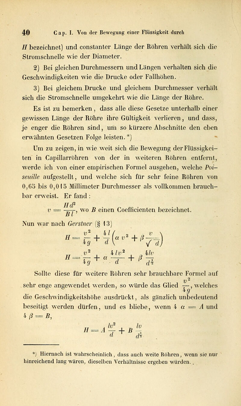 H bezeichnet) und constanter Länge der Röhren verhält sich die Stromschnelle wie der Diameter. 2) Bei gleichen Durchmessern und Längen verhalten sich die Geschwindigkeiten wie die Drucke oder Fallhöhen. 3) Bei gleichem Drucke und gleichem Durchmesser verhält sich die Stromschnelle umgekehrt wie die Länge der Röhre. Es ist zu bemerken , dass alle diese Gesetze unterhalb einer gewissen Länge der Röhre ihre Gültigkeit verlieren, und dass, je enger die Röhren sind, um so kürzere Abschnitte den eben erwähnten Gesetzen Folge leisten.*) Um zu zeigen, in wie weit sich die Bewegung der Flüssigkei- ten in Capillarröhren von der in weiteren Röhren entfernt, werde ich von einer empirischen Formel ausgehen, welche Poi- seuille aufgestellt, und welche sich für sehr feine Röhren von 0,65 bis 0,015 Millimeter Durchmesser als vollkommen brauch- bar erweist. Er fand: Hd2 v = -=77-, wo B einen Coefficienten bezeichnet. Dl Nun war nach Gerstner (§ 13) ,2 V2 . kl I « __ v2 kU% klv kg T ,. - d T ^ dk H= h + ^\av* + ß-r=) &9 d\ / d) Sollte diese für weitere Röhren sehr brauchbare Formel auf v2 sehr enge angewendet werden, so würde das Glied —, welches kg die Geschwindigkeitshöhe ausdrückt, als gänzlich unbedeutend beseitigt werden dürfen, und es bliebe, wenn k a = A und kß = B, d r <fi *) Hiernach ist wahrscheinlich , dass auch weite Röhren, wenn sie nur hinreichend lang wären, dieselben Verhältnisse ergeben würden.,