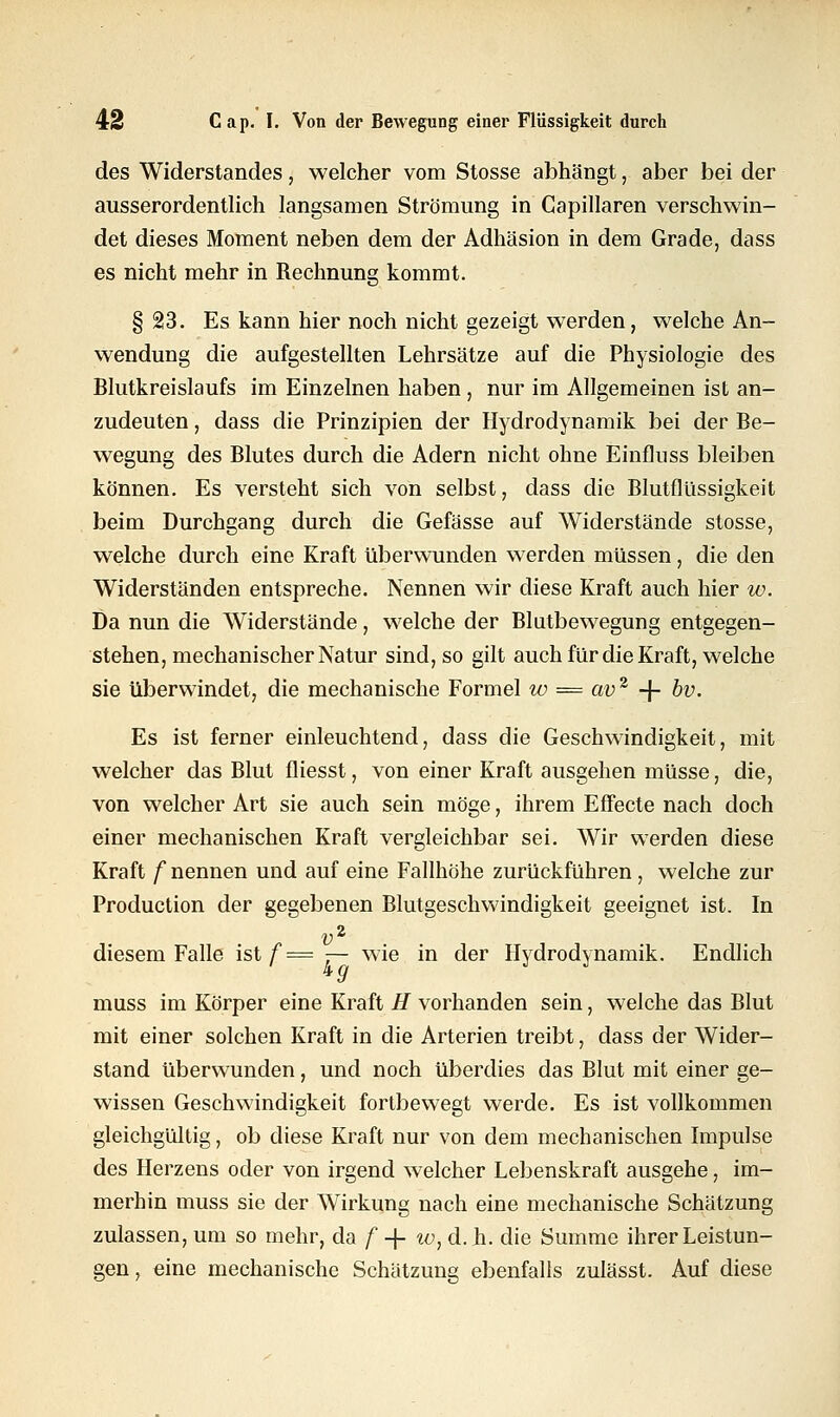 des Widerstandes, welcher vom Stosse abhängt, aber bei der ausserordentlich langsamen Strömung in Gapillaren verschwin- det dieses Moment neben dem der Adhäsion in dem Grade, dass es nicht mehr in Rechnung kommt. §23. Es kann hier noch nicht gezeigt werden, welche An- wendung die aufgestellten Lehrsätze auf die Physiologie des Blutkreislaufs im Einzelnen haben, nur im Allgemeinen ist an- zudeuten , dass die Prinzipien der Hydrodynamik bei der Be- wegung des Blutes durch die Adern nicht ohne Einfluss bleiben können. Es versteht sich von selbst, dass die Blutflüssigkeit beim Durchgang durch die Gefässe auf Widerstände stosse, welche durch eine Kraft überwunden werden müssen, die den Widerständen entspreche. Nennen wir diese Kraft auch hier w. Da nun die Widerstände, welche der Blutbewegung entgegen- stehen, mechanischer Natur sind, so gilt auch für die Kraft, welche sie überwindet, die mechanische Formel w = av2 + bv. Es ist ferner einleuchtend, dass die Geschwindigkeit, mit welcher das Blut fliesst, von einer Kraft ausgehen müsse, die, von welcher Art sie auch sein möge, ihrem Effecte nach doch einer mechanischen Kraft vergleichbar sei. Wir werden diese Kraft f nennen und auf eine Fallhöhe zurückführen , welche zur Production der gegebenen Blutgeschwindigkeit geeignet ist. In v2 diesem Falle istf= — wie in der Hydrodynamik. Endlich muss im Körper eine Kraft H vorhanden sein, welche das Blut mit einer solchen Kraft in die Arterien treibt, dass der Wider- stand überwunden, und noch überdies das Blut mit einer ge- wissen Geschwindigkeit fortbewegt werde. Es ist vollkommen gleichgültig, ob diese Kraft nur von dem mechanischen Impulse des Herzens oder von irgend welcher Lebenskraft ausgehe, im- merhin muss sie der Wirkung nach eine mechanische Schätzung zulassen, um so mehr, da f + w, d.h. die Summe ihrer Leistun- gen , eine mechanische Schätzung ebenfalls zulässt. Auf diese
