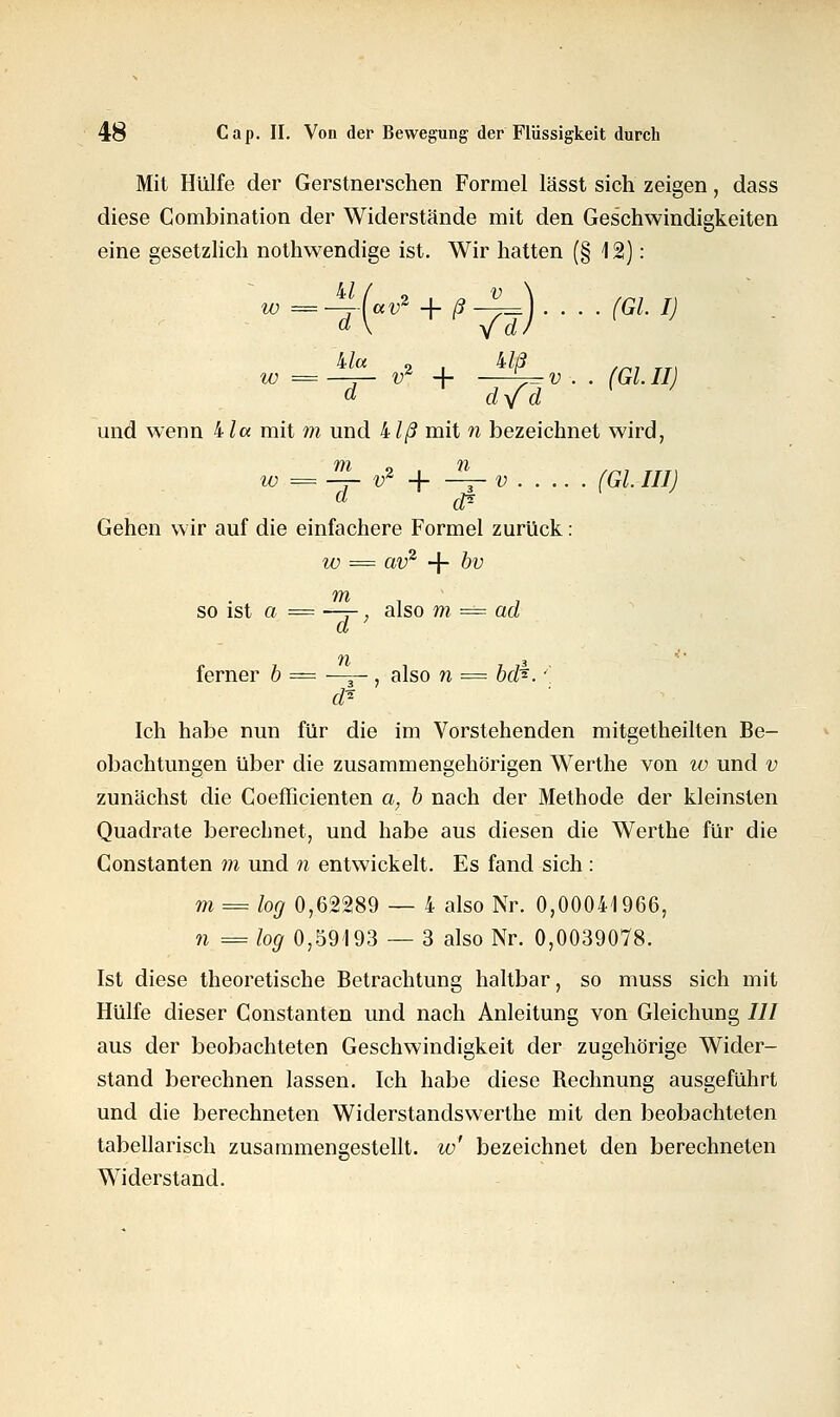 Mit Hülfe der Gerstnerschen Formel lässt sich zeigen, dass diese Combination der Widerstände mit den Geschwindigkeiten eine gesetzlich nothwendige ist. Wir hatten (§ 12): + ßTä)' '(GLI) ^a 2 l biß w = —3— «r + ^- v . . (GL II d dyfd und wenn bla mit m und klß mit n bezeichnet wird, w =HL v* + JL-V (Gl. JIIJ a $s Gehen wir auf die einfachere Formel zurück: w = av2 + bv so ist o = ~-r, also m = ad 11 3 ferner b = —j- , also n == bd*.' d? Ich habe nun für die im Vorstehenden mitgetheilten Be- obachtungen über die zusammengehörigen Werthe von w und v zunächst die Coefficienten a, b nach der Methode der kleinsten Quadrate berechnet, und habe aus diesen die Werthe für die Constanten m und n entwickelt. Es fand sich : m = log 0,62289 — 4 also Nr. 0,00041966, n = log 0,59193 — 3 also Nr. 0,0039078. Ist diese theoretische Betrachtung haltbar, so muss sich mit Hülfe dieser Constanten und nach Anleitung von Gleichung /// aus der beobachteten Geschwindigkeit der zugehörige Wider- stand berechnen lassen. Ich habe diese Bechnung ausgeführt und die berechneten Widerstandswerthe mit den beobachteten tabellarisch zusammengestellt, w' bezeichnet den berechneten Widerstand.