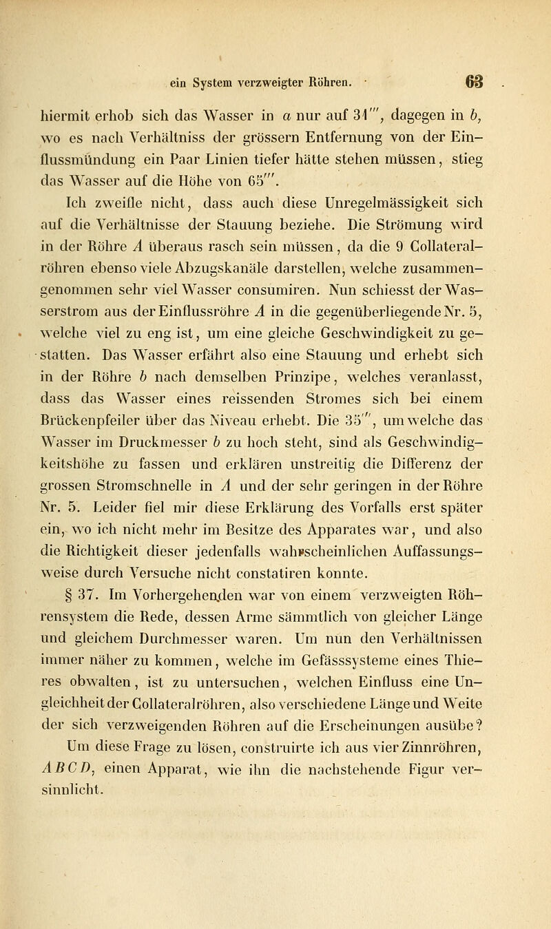 hiermit erhob sich das Wasser in a nur auf 34', dagegen in b, wo es nach Verhältniss der grössern Entfernung von der Ein- flussmündung ein Paar Linien tiefer hätte stehen müssen, stieg das Wasser auf die Höhe von 65'. Ich zweifle nicht, dass auch diese Unregelmässigkeit sich auf die Verhältnisse der Stauung beziehe. Die Strömung wird in der Röhre A überaus rasch sein müssen, da die 9 Collateral- röhren ebenso viele Abzugskanäle darstellen, welche zusammen- genommen sehr viel Wasser consumiren. Nun schiesst der Was- serstrom aus der Einflussröhre A in die gegenüberliegende Nr. 5, welche viel zu eng ist, um eine gleiche Geschwindigkeit zu ge- statten. Das Wasser erfährt also eine Stauung und erhebt sich in der Röhre b nach demselben Prinzipe, welches veranlasst, dass das Wasser eines reissenden Stromes sich bei einem Rrückenpfeiler über das Niveau erhebt. Die 35', um welche das Wasser im Druckmesser b zu hoch steht, sind als Geschwindig- keitshöhe zu fassen und erklären unstreitig die Differenz der grossen Stromschnelle in A und der sehr geringen in der Röhre Nr. 5. Leider fiel mir diese Erklärung des Vorfalls erst später ein, wo ich nicht mehr im Resitze des Apparates war, und also die Richtigkeit dieser jedenfalls wahrscheinlichen Auffassungs- weise durch Versuche nicht constatiren konnte. § 37. Im Vorhergehenden war von einem verzweigten Röh- rensystem die Rede, dessen Arme sämmtlich von gleicher Länge und gleichem Durchmesser waren. Um nun den Verhältnissen immer näher zu kommen, welche im Gefässsysteme eines Thie- res obwalten, ist zu untersuchen, welchen Einfluss eine Un- gleichheit der Gollateralröhren, also verschiedene Länge und Weite der sich verzweigenden Röhren auf die Erscheinungen ausübe? Um diese Frage zu lösen, construirte ich aus vier Zinnröhren, ABCD, einen Apparat, wie ihn die nachstehende Figur ver- sinnlicht.