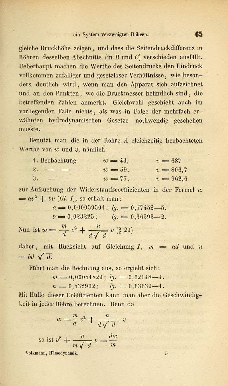 gleiche Druckhöhe zeigen, und dass die Seitendruckdifferenz in Röhren desselben Abschnitts (in B und C) verschieden ausfällt. Ueberhaupt machen die Werthe des Seitendrucks den Eindruck vollkommen zufälliger und gesetzloser Verhältnisse, wie beson- ders deutlich wird, wenn man den Apparat sich aufzeichnet und an den Punkten, wo die Druckmesser befindlich sind, die betreffenden Zahlen anmerkt. Gleichwohl geschieht auch im vorliegenden Falle nichts, als was in Folge der mehrfach er- wähnten hydrodynamischen Gesetze nothwendig geschehen musste. Benutzt man die in der Röhre A gleichzeitig beobachteten Werthe von w und v, nämlich: 1. Beobachtung w = 43, v — 687 2. — — w = m, v = 806,7 3. — — w = 77, v = 962,6 zur Aufsuchung der Widerstandscoefficienten in der Formel w = av2 -f- bv [GL I), so erhält man: a = 0,000059501 ; lg. = 0,77452—5. 6 = 0,023225; ty. = 0,36595—2. Nun ist w = -^- v2 -\ ^= v (§ 29) daher, mit Rücksicht auf Gleichung /, m = ad und n = bd yfd. Führt man die Rechnung aus, so ergiebt sich: m = 0,00041829; /#. = 0,621 48—4. n == 0,432902 ; lg. = 0,63639—1. Mit Hülfe dieser Coefficienten kann man aber die Geschwindig- keit in jeder Röhre berechnen. Denn da w = -r v2 4 -r=- v d d/ d ■ : 2 , n dw so ist tr -\ —= v = — myf d m Volkmanu, Hämodynamik. 5