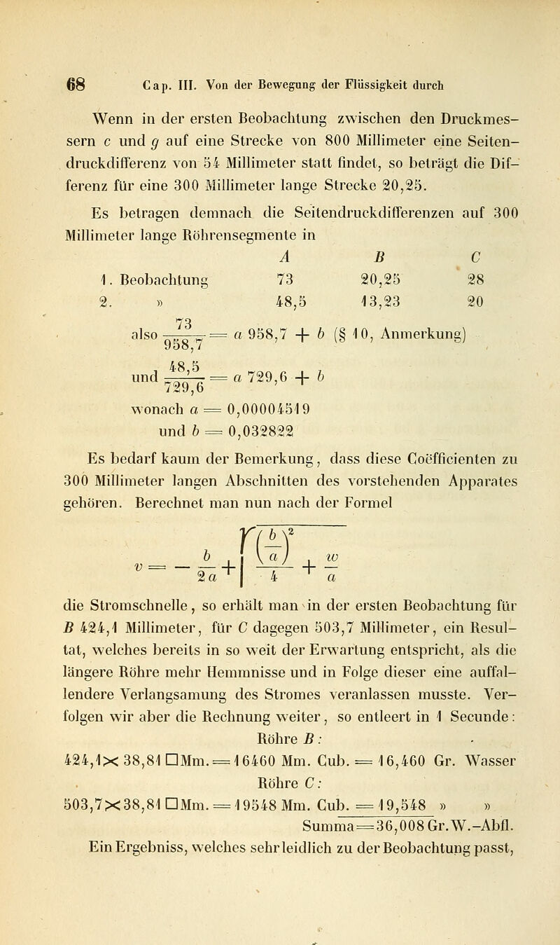 Wenn in der ersten Beobachtung zwischen den Druckmes- sern c und g auf eine Strecke von 800 Millimeter eine Seiten- druckdifferenz von 54 Millimeter statt findet, so beträgt die Dif- ferenz für eine 300 Millimeter lange Strecke 20,25. Es betragen demnach die Seitendruckdifferenzen auf 300 Millimeter lange Röhrensegmente in ABC I.Beobachtung 73 SO, 25 28 2. » 48,5 13,23 20 73 also „vo w = a 958,7 + b (§ 10, Anmerkung) 958, / und ^=a 729,6-+ & wonach a = 0,00004519 und b = 0,032822 Es bedarf kaum der Bemerkung, dass diese Coefficienten zu 300 Millimeter langen Abschnitten des vorstehenden Apparates gehören. Berechnet man nun nach der Formel m b , i \ a i .io °—-«s'+l —+ « die Stromschnelle, so erhält man in der ersten Beobachtung für B 424,1 Millimeter, für C dagegen 503,7 Millimeter, ein Resul- tat, welches bereits in so weit der Erwartung entspricht, als die längere Röhre mehr Hemmnisse und in Folge dieser eine auffal- lendere Verlangsamung des Stromes veranlassen musste. Ver- folgen wir aber die Rechnung weiter, so entleert in 1 Secunde: Röhre B: 424,1X38,81 DMm. = 16460 Mm. Cub. = 16,460 Gr. Wasser Röhre C: 503,7X38,81 DMm. = 19548 Mm. Cub. =19,548 » » Summa = 36,008 Gr.W.-Abfl. EinErgebniss, welches sehr leidlich zu der Beobachtung passt,