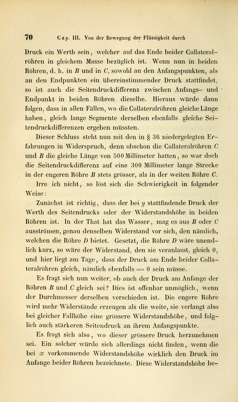 Druck ein Werth sein, welcher auf das Ende beider Collateral- röhren in gleichem Masse bezüglich ist. Wenn nun in beiden Röhren, d. h. in B und in C, sowohl an den Anfangspunkten, als an den Endpunkten ein übereinstimmender Druck stattfindet, so ist auch die Seitendruckdifferenz zwischen Anfangs- und Endpunkt in beiden Röhren dieselbe. Hieraus würde dann folgen, dass in allen Fällen, wo die Gollateralröhren gleiche Länge haben, gleich lange Segmente derselben ebenfalls gleiche Sei- tendruckdifferenzen ergeben müssten. Dieser Schluss steht nun mit den in § 36 niedergelegten Er- fahrungen in Widerspruch, denn obschon die Gollateralröhren C und B die gleiche Länge von 500Millimeter hatten, so war doch die Seitendruckdifferenz auf eine 300 Millimeter lange Strecke in der engeren Röhre B stets grösser, als in der weiten Röhre C. Irre ich nicht, so löst sich die Schwierigkeit in folgender Weise: Zunächst ist richtig, dass der bei y stattfindende Druck der Werth des Seitendrucks oder der Widerstandshöhe in beiden Röhren ist. In der That hat das Wasser, mag es aus B oder C ausströmen, genau denselben Widerstand vor sich, den nämlich, welchen die Röhre D bietet. Gesetzt, die Röhre D wäre unend- lich kurz, so wäre der Widerstand, den sie veranlasst, gleich 0, und hier liegt am Tage, dass der Druck am Ende beider Colla- teralröhren gleich, nämlich ebenfalls = 0 sein müsse. Es fragt sich nun weiter, ob auch der Druck am Anfange der Röhren B und C gleich sei? Dies ist offenbar unmöglich, wenn der Durchmesser derselben verschieden ist. Die engere Röhre wird mehr Widerstände erzeugen als die weite, sie verlangt also bei gleicher Fallhöhe eine grössere Widerstandshöhe, und folg- lich auch stärkeren Seitendruck an ihrem Anfangspunkte. Es fragt sich also, wo dieser grössere Druck herzunehmen sei. Ein solcher würde sich allerdings nicht finden, wenn die bei x vorkommende Widerstandshöhe wirklich den Druck im Anfange beider Röhren bezeichnete. Diese Widerstandshöhe be-