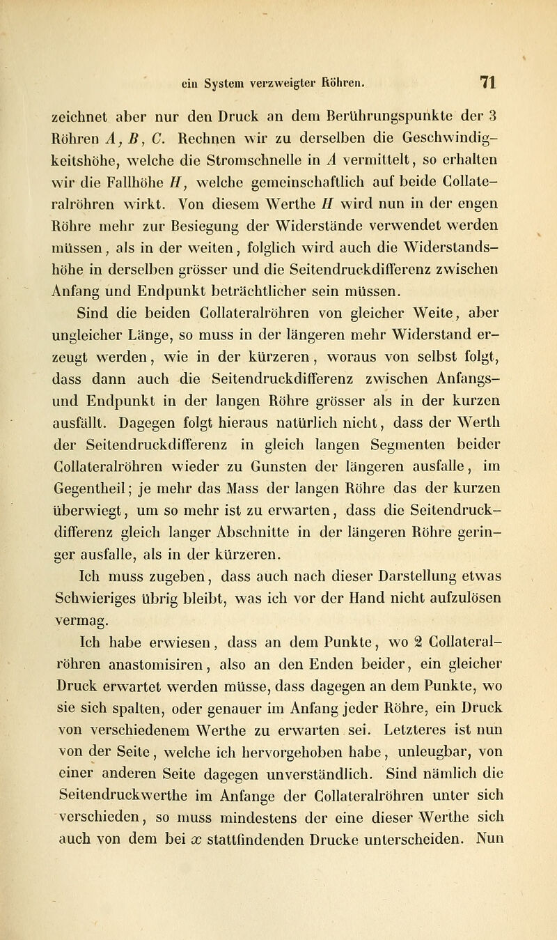 zeichnet aber nur den Druck an dem Berührungspunkte der 3 Röhren A, B, C. Rechnen wir zu derselben die Geschwindig- keitshöhe, welche die Stromschnelle in A vermittelt, so erhalten wir die Fallhöhe //, welche gemeinschaftlich auf beide Collate- ralröhren wirkt. Von diesem Werthe H wird nun in der engen Röhre mehr zur Besiegung der Widerstände verwendet werden müssen, als in der weiten, folglich wird auch die Widerstands- höhe in derselben grösser und die Seitendruckdifferenz zwischen Anfang und Endpunkt beträchtlicher sein müssen. Sind die beiden Collateralröhren von gleicher Weite, aber ungleicher Länge, so muss in der längeren mehr Widerstand er- zeugt werden, wie in der kürzeren, woraus von selbst folgt, dass dann auch die Seitendruckdifferenz zwischen Anfangs- und Endpunkt in der langen Röhre grösser als in der kurzen ausfällt. Dagegen folgt hieraus natürlich nicht, dass der Werth der Seitendruckdifferenz in gleich langen Segmenten beider Collateralröhren wieder zu Gunsten der längeren ausfalle, im Gegentheil; je mehr das Mass der langen Röhre das der kurzen überwiegt, um so mehr ist zu erwarten, dass die Seitendruck- differenz gleich langer Abschnitte in der längeren Röhre gerin- ger ausfalle, als in der kürzeren. Ich muss zugeben, dass auch nach dieser Darstellung etwas Schwieriges übrig bleibt, was ich vor der Hand nicht aufzulösen vermag. Ich habe erwiesen, dass an dem Punkte, wo 2 Collateral- röhren anastomisiren, also an den Enden beider, ein gleicher Druck erwartet werden müsse, dass dagegen an dem Punkte, wo sie sich spalten, oder genauer im Anfang jeder Röhre, ein Druck von verschiedenem Werthe zu erwarten sei. Letzteres ist nun von der Seite, welche ich hervorgehoben habe, unleugbar, von einer anderen Seite dagegen unverständlich. Sind nämlich die Seitendruckwerthe im Anfange der Collateralröhren unter sich verschieden, so muss mindestens der eine dieser Werthe sich auch von dem bei x stattfindenden Drucke unterscheiden. Nun