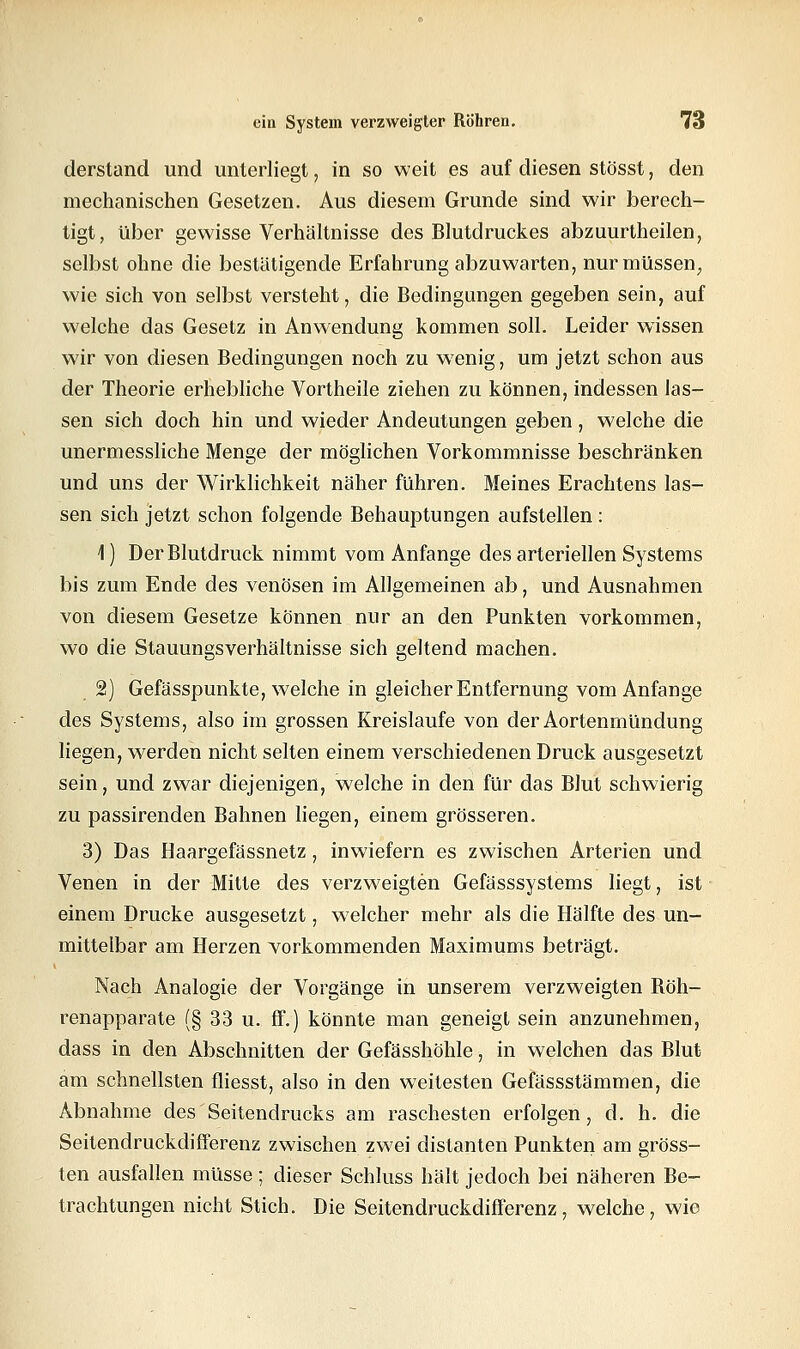 derstand und unierliegt, in so weit es auf diesen stösst, den mechanischen Gesetzen. Aus diesem Grunde sind wir berech- tigt, über gewisse Verhältnisse des Blutdruckes abzuurtheilen, selbst ohne die bestätigende Erfahrung abzuwarten, nur müssen, wie sich von selbst versteht, die Bedingungen gegeben sein, auf welche das Gesetz in Anwendung kommen soll. Leider wissen wir von diesen Bedingungen noch zu wenig, um jetzt schon aus der Theorie erhebliche Vortheile ziehen zu können, indessen las- sen sich doch hin und wieder Andeutungen geben , welche die unermessliche Menge der möglichen Vorkommnisse beschränken und uns der Wirklichkeit näher führen. Meines Erachtens las- sen sich jetzt schon folgende Behauptungen aufstellen : 1) Der Blutdruck nimmt vom Anfange des arteriellen Systems bis zum Ende des venösen im Allgemeinen ab, und Ausnahmen von diesem Gesetze können nur an den Punkten vorkommen, wo die Stauungsverhältnisse sich geltend machen. 2) Gefässpunkte, welche in gleicher Entfernung vom Anfange des Systems, also im grossen Kreislaufe von der Aortenmündung liegen, werden nicht selten einem verschiedenen Druck ausgesetzt sein, und zwar diejenigen, welche in den für das Blut schwierig zu passirenden Bahnen liegen, einem grösseren. 3) Das Haargefässnetz, inwiefern es zwischen Arterien und Venen in der Mitte des verzweigten Gefässsystems liegt, ist einem Drucke ausgesetzt, welcher mehr als die Hälfte des un- mittelbar am Herzen vorkommenden Maximums beträgt. Nach Analogie der Vorgänge in unserem verzweigten Böh- renapparate (§ 33 u. ff.) könnte man geneigt sein anzunehmen, dass in den Abschnitten der Gefässhöhle, in welchen das Blut am schnellsten fliesst, also in den weitesten Gefässstämmen, die Abnahme des Seitendrucks am raschesten erfolgen, d. h. die Seitendruckdifferenz zwischen zwei distanten Punkten am gröss- ten ausfallen müsse ; dieser Schluss hält jedoch bei näheren Be- trachtungen nicht Stich. Die Seitendruckdifferenz, welche, wie
