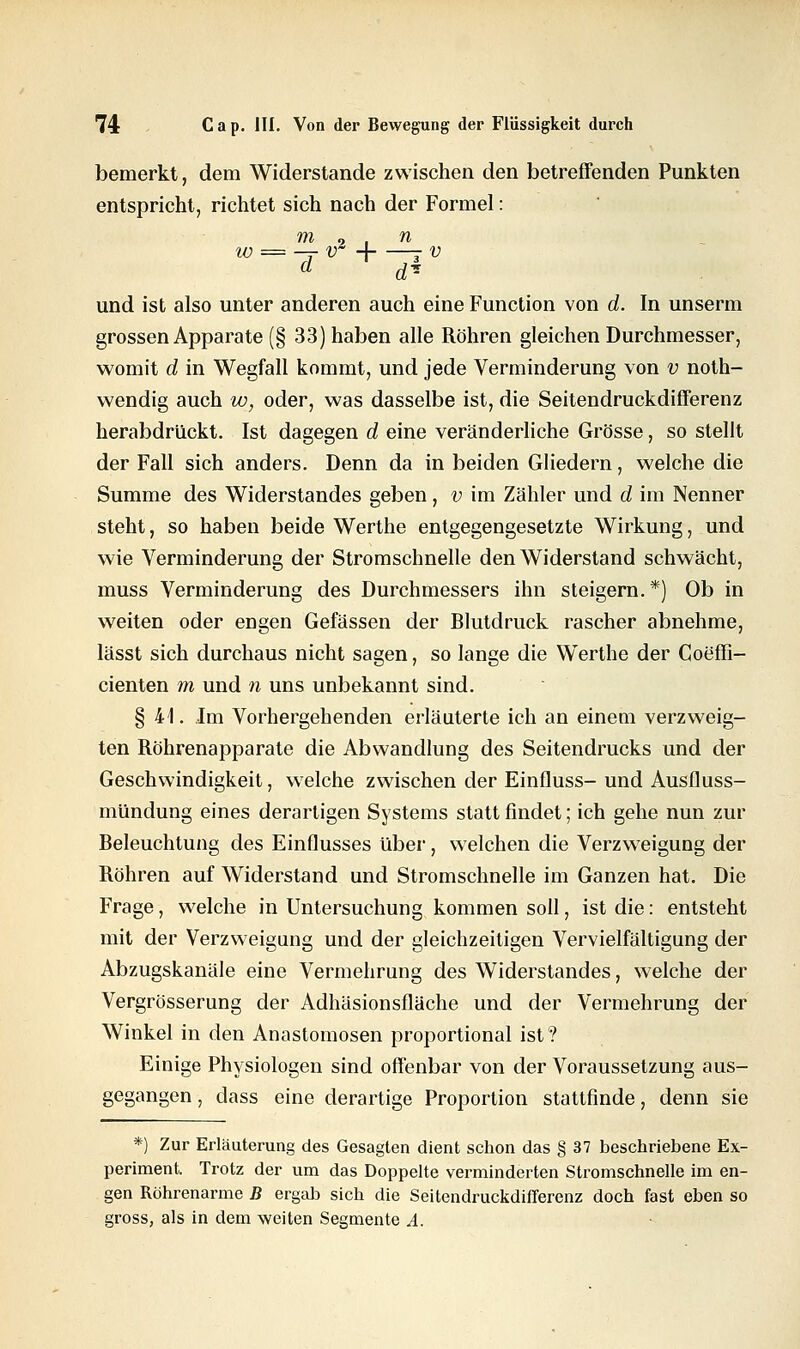 bemerkt, dem Widerstände zwischen den betreffenden Punkten entspricht, richtet sich nach der Formel: m 9 , n w — —r vA -A - v d dl- und ist also unter anderen auch eine Function von d. In unserm grossen Apparate (§ 33) haben alle Röhren gleichen Durchmesser, womit d in Wegfall kommt, und jede Verminderung von v not- wendig auch w, oder, was dasselbe ist, die Seitendruckdifferenz herabdrückt. Ist dagegen d eine veränderliche Grösse, so stellt der Fall sich anders. Denn da in beiden Gliedern, welche die Summe des Widerstandes geben, v im Zähler und d im Nenner steht, so haben beide Werthe entgegengesetzte Wirkung, und wie Verminderung der Stromschnelle den Widerstand schwächt, muss Verminderung des Durchmessers ihn steigern. *) Ob in weiten oder engen Gefässen der Blutdruck rascher abnehme, lässt sich durchaus nicht sagen, so lange die Werthe der Coeffi- cienten m und n uns unbekannt sind. §41. ,1m Vorhergehenden erläuterte ich an einem verzweig- ten Röhrenapparate die Abwandlung des Seitendrucks und der Geschwindigkeit, welche zwischen der Einfluss- und Ausfluss- mündung eines derartigen Systems statt findet; ich gehe nun zur Beleuchtung des Einflusses über, welchen die Verzweigung der Röhren auf Widerstand und Stromschnelle im Ganzen hat. Die Frage, welche in Untersuchung kommen soll, ist die: entsteht mit der Verzweigung und der gleichzeitigen Vervielfältigung der Abzugskanäle eine Vermehrung des Widerstandes, welche der Vergrösserung der Adhäsionsfläche und der Vermehrung der Winkel in den Anastomosen proportional ist? Einige Physiologen sind offenbar von der Voraussetzung aus- gegangen , dass eine derartige Proportion stattfinde, denn sie *) Zur Erläuterung des Gesagten dient schon das § 37 beschriebene Ex- periment. Trotz der um das Doppelte verminderten Stromschnelle im en- gen Röhrenarme B ergab sich die Seitendruckdifferenz doch fast eben so gross, als in dem weiten Segmente A.