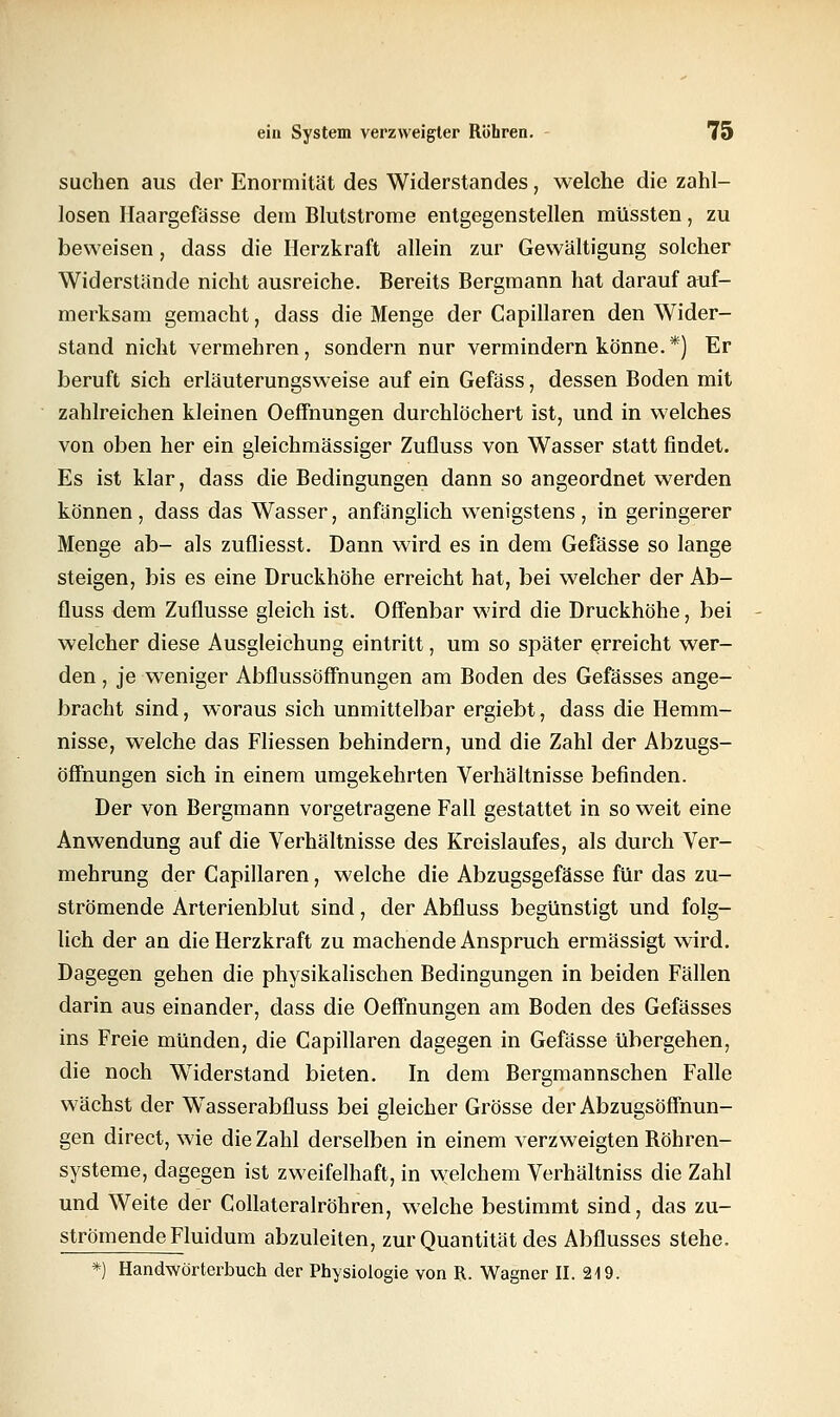 suchen aus der Enormität des Widerstandes, welche die zahl- losen Haargefässe dein Blutstrome entgegenstellen müssten, zu beweisen, dass die Herzkraft allein zur Gewältigung solcher Widerstände nicht ausreiche. Bereits Bergmann hat darauf auf- merksam gemacht, dass die Menge der Capillaren den Wider- stand nicht vermehren, sondern nur vermindern könne.*) Er beruft sich erläuterungsweise auf ein Gefäss, dessen Boden mit zahlreichen kleinen Oeffnungen durchlöchert ist, und in welches von oben her ein gleichmässiger Zufluss von Wasser statt findet. Es ist klar, dass die Bedingungen dann so angeordnet werden können, dass das Wasser, anfänglich wenigstens, in geringerer Menge ab- als zufliesst. Dann wird es in dem Gefässe so lange steigen, bis es eine Druckhöhe erreicht hat, bei welcher der Ab- fluss dem Zuflüsse gleich ist. Offenbar wird die Druckhöhe, bei welcher diese Ausgleichung eintritt, um so später erreicht wer- den , je weniger Abflussöffnungen am Boden des Gefässes ange- bracht sind, woraus sich unmittelbar ergiebt, dass die Hemm- nisse, welche das Fliessen behindern, und die Zahl der Abzugs- öffnungen sich in einem umgekehrten Verhältnisse befinden. Der von Bergmann vorgetragene Fall gestattet in so weit eine Anwendung auf die Verhältnisse des Kreislaufes, als durch Ver- mehrung der Capillaren, welche die Abzugsgefässe für das zu- strömende Arterienblut sind, der Abfluss begünstigt und folg- lich der an die Herzkraft zu machende Anspruch ermässigt wird. Dagegen gehen die physikalischen Bedingungen in beiden Fällen darin aus einander, dass die Oeffnungen am Boden des Gefässes ins Freie münden, die Capillaren dagegen in Gefässe übergehen, die noch Widerstand bieten. In dem Bergmannschen Falle wächst der WTasserabfluss bei gleicher Grösse der Abzugsöffnun- gen direct, wie die Zahl derselben in einem verzweigten Böhren- systeme, dagegen ist zweifelhaft, in welchem Verhältniss die Zahl und Weite der Collateralröhren, welche bestimmt sind, das zu- strömende Fluidum abzuleiten, zur Quantität des Abflusses stehe. *) Handwörterbuch der Physiologie von R. Wagner II. 219.