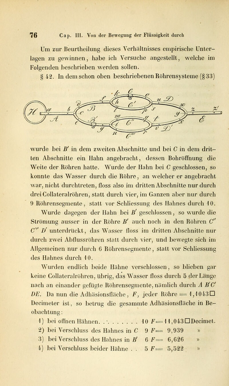 Um zur Beurtheilung dieses Verhältnisses empirische Unter- lagen zu gewinnen, habe ich Versuche angestellt, welche im Folgenden beschrieben werden sollen. § 42. In dem schon oben beschriebenen Röhrensysteme (§33) -A=g wurde bei B' in dem zweiten Abschnitte und bei C in dem drit- ten Abschnitte ein Hahn angebracht, dessen Bohröffnung die Weite der Röhren hatte. Wurde der Hahn bei C geschlossen, so konnte das Wasser durch die Röhre, an welcher er angebracht war, nicht durchtreten, floss also im dritten Abschnitte nur durch dreiCollateralröhren, statt durch vier, im Ganzen aber nur durch Wurde dagegen der Hahn bei B' geschlossen, so wurde die Strömung ausser in der Röhre B' auch noch in den Röhren C C D' unterdrückt, das Wasser floss im dritten Abschnitte nur durch zwei Abflussröhren statt durch vier, und bewegte sich im Allgemeinen nur durch 6 Röhrensegmente, statt vor Schliessung des Hahnes durch 10. Wurden endlich beide Hähne verschlossen, so blieben gar keine Collateralröhren, übrig, das Wasser floss durch 5 der Länge nach an einander gefügte Röhrensegmente, nämlich durch A B'C DE. Da nun die Adhäsionsfläche, F, jeder Röhre = 1,1043D Decimeter ist, so betrug die gesammte Adhäsionsfläche in Be- obachtung : 1) bei offnen Hähnen. .* 10 F=\\ ,043 DDecimet. 2) bei Verschluss des Hahnes in C 9 F= 9,939 » 3) bei Verschluss des Hahnes in B' 6 F= 6,626 » 4) bei Verschluss beider Hähne . . 5 F= 5,522! »