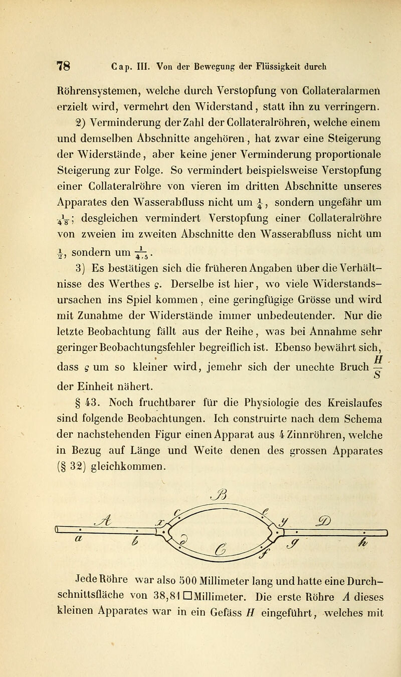 Röhrensystemen, welche durch Verstopfung von Collateralarmen erzielt wird, vermehrt den Widerstand, statt ihn zu verringern. 2) Verminderung der Zahl derCollateralröhren, welche einem und demselben Abschnitte angehören, hat zwar eine Steigerung der Widerstände, aber keine jener Verminderung proportionale Steigerung zur Folge. So vermindert beispielsweise Verstopfung einer Collateralröhre von vieren im dritten Abschnitte unseres Apparates den Wasserabfluss nicht um £, sondern ungefähr um -4\; desgleichen vermindert Verstopfung einer Collateralröhre von zweien im zweiten Abschnitte den Wasserabfluss nicht um -J-, sondern um -^. 3) Es bestätigen sich die früheren Angaben über die Verhält- nisse des Wertbes g. Derselbe ist hier, wo viele Widerstands- ursachen ins Spiel kommen, eine geringfügige Grösse und wird mit Zunahme der Widerstände immer unbedeutender. Nur die letzte Beobachtung fällt aus der Reihe, was bei Annahme sehr geringer Beobachtungsfehler begreiflich ist. Ebenso bewährt sich, H dass g um so kleiner wird, jemehr sich der unechte Bruch — o der Einheit nähert. § 43. Noch fruchtbarer für die Physiologie des Kreislaufes sind folgende Beobachtungen. Ich construirte nach dem Schema der nachstehenden Figur einen Apparat aus 4 Zinnröhren, welche in Bezug auf Länge und Weite denen des grossen Apparates (§ 32) gleichkommen. £D & Jede Röhre war also 500 Millimeter lang und hatte eine Durch- schnittsfläche von 38,81 DMillimeter. Die erste Röhre A dieses kleinen Apparates war in ein Gefäss H eingeführt, welches mit