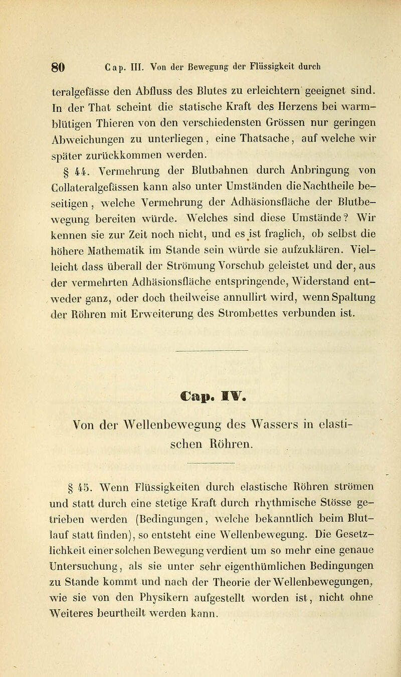 teralgefässe den Abfluss des Blutes zu erleichtern geeignet sind. In der That scheint die statische Kraft des Herzens bei warm- blütigen Thieren von den verschiedensten Grössen nur geringen Abweichungen zu unterliegen , eine Thatsache, auf welche wir später zurückkommen werden. § 44. Vermehrung der Blutbahnen durch Anbringung von Collateralgefässen kann also unter Umständen die Nachtheile be- seitigen , welche Vermehrung der Adhäsionsfläche der Blutbe- wegung bereiten würde. Welches sind diese Umstände? Wir kennen sie zur Zeit noch nicht, und es ist fraglich, ob selbst die höhere Mathematik im Stande sein würde sie aufzuklären. Viel- leicht dass überall der Strömung Vorschub geleistet und der, aus der vermehrten Adhäsionsfläche entspringende, Widerstand ent- weder ganz, oder doch theilweise annullirt wird, wenn Spaltung der Röhren mit Erweiterung des Strombettes verbunden ist. Cap. IV. Von der Wellenbewegung des Wassers in elasti- schen Röhren. § 45. Wenn Flüssigkeiten durch elastische Röhren strömen und statt durch eine stetige Kraft durch rhythmische Stösse ge- trieben werden (Bedingungen, welche bekanntlich beim Blut- lauf statt finden), so entsteht eine Wellenbewegung. Die Gesetz- lichkeit einer solchen Bewegung verdient um so mehr eine genaue Untersuchung, als sie unter sehr eigenthümlichen Bedingungen zu Stande kommt und nach der Theorie der Wellenbewegungen, wie sie von den Physikern aufgestellt worden ist, nicht ohne Weiteres beurtheilt werden kann.