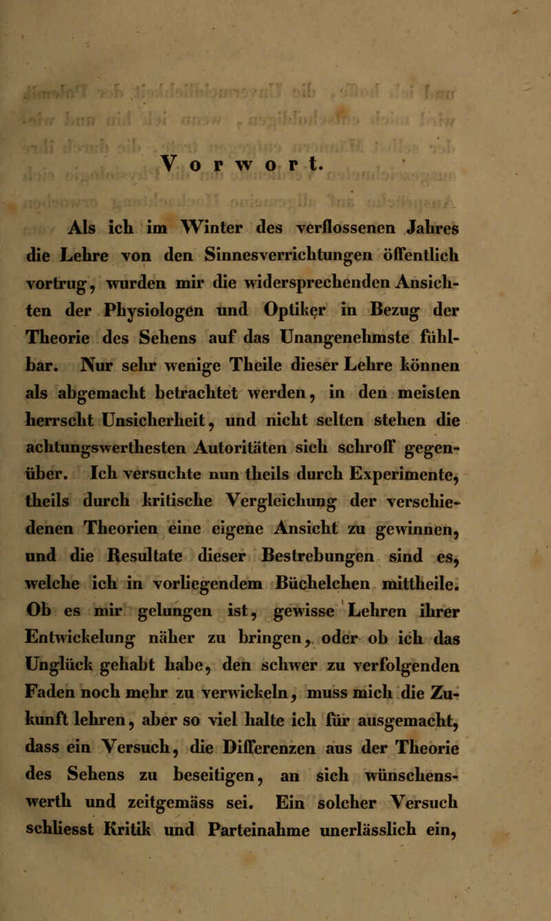 Vorwort. Als ich im Winter des verflossenen Jahres die Lehre von den Sinnesverrichtungen öffentlich vortrug , wurden mir die widersprechenden Ansich- ten der Physiologen und Optiker in Bezug der Theorie des Sehens auf das Unangenehmste fühl- bar. Nur sehr wenige Theile dieser Lehre können als abgemacht betrachtet werden, in den meisten herrscht Unsicherheit, und nicht selten stehen die achtungswerthesten Autoritäten sich schroff gegen- über. Ich versuchte nun theils durch Experimente, theils durch kritische Vergleichung der verschie- denen Theorien eine eigene Ansicht zu gewinnen, und die Resultate dieser Bestrebungen sind es, welche ich in vorliegendem Büchelchen mittheile. Ob es mir gelungen ist, gewisse Lehren ihrer Entwickelung naher zu bringen, oder ob ich das Unglück gehabt habe, den schwer zu verfolgenden Faden noch mehr zu verwickeln, muss mich die Zu- kunft lehren, aber so viel halte ich für ausgemacht, dass ein Versuch, die Differenzen aus der Theorie des Sehens zu beseitigen, an sich wünschens- werth und zeitgemäss sei. Ein solcher Versuch schliesst Kritik und Parteinahme unerlässlich ein,