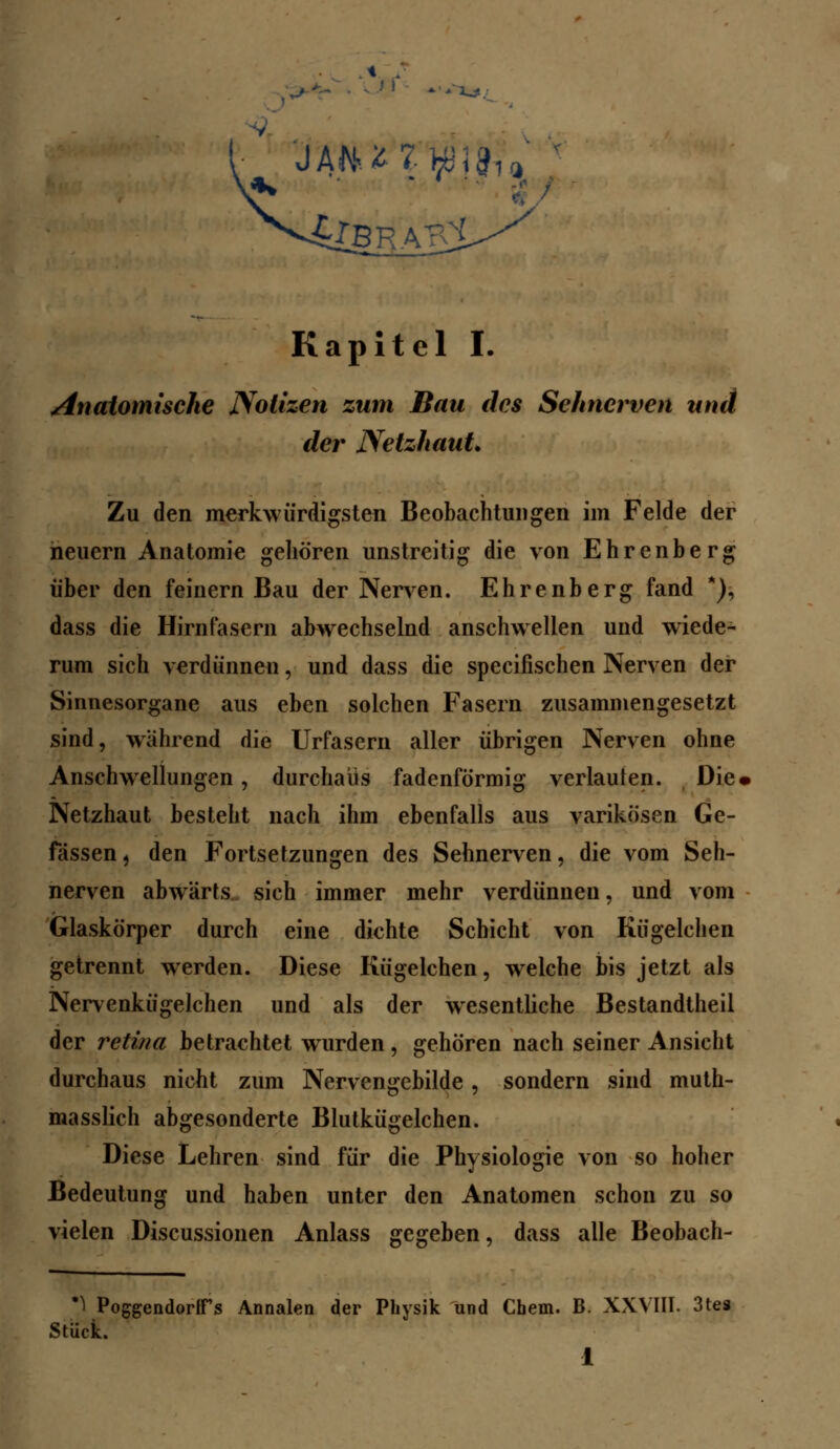 anatomische Notizen zum Bau des Sehnerven und der Netzhaut Zu den merkwürdigsten Beobachtungen im Felde der heuern Anatomie gehören unstreitig die von Ehrenberg über den feinern Bau der Nerven. Ehrenberg fand *), dass die Hirnfasern abwechselnd anschwellen und wiede- rum sich verdünnen, und dass die specifischen Nerven der Sinnesorgane aus eben solchen Fasern zusammengesetzt sind, während die Urfasern aller übrigen Nerven ohne Anschwellungen, durchaus fadenförmig verlauten. Die« Netzhaut besteht nach ihm ebenfalls aus varikösen Ge- fässen, den Fortsetzungen des Sehnerven, die vom Seh- nerven abwärts sich immer mehr verdünnen, und vom Glaskörper durch eine dichte Schicht von Kügelchen getrennt werden. Diese Kügelchen, welche bis jetzt als Nervenkügelchen und als der wesentliche Bestandtheil der retina betrachtet wrurden , gehören nach seiner Ansicht durchaus nicht zum Nervengebilde, sondern sind mut- masslich abgesonderte Blutkügelchen. Diese Lehren sind für die Physiologie von so hoher Bedeutung und haben unter den Anatomen schon zu so vielen Discussionen Anlass gegeben, dass alle Beobach- *) PoggendortFs Annalen der Physik und Chem. B. XXVIII. 3tes Stück. i