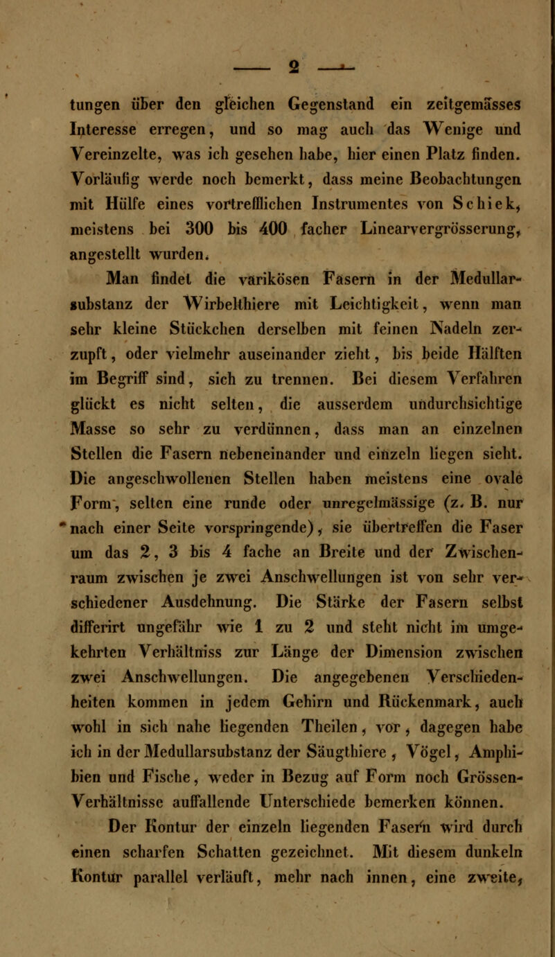 tungen über den gleichen Gegenstand ein zeitgemasses Interesse erregen, und so mag auch das Wenige und Vereinzelte, was ich gesehen habe, hier einen Platz finden. Vorläufig werde noch bemerkt, dass meine Beobachtungen mit Hülfe eines vortrefflichen Instrumentes von Schiek, meistens bei 300 bis 400 facher Linearvergrösserung, angestellt wurden. Man findet die varikösen Fasern in der Medullar- aubstanz der Wirbelthiere mit Leichtigkeit, wenn man sehr kleine Stückchen derselben mit feinen Nadeln zer- zupft , oder vielmehr auseinander zieht, bis beide Hälften im Begriff sind, sich zu trennen. Bei diesem Verfahren glückt es nicht selten, die ausserdem undurchsichtige Masse so sehr zu verdünnen, dass man an einzelnen Stellen die Fasern nebeneinander und einzeln liegen sieht. Die angeschwollenen Stellen haben meistens eine ovale Form, selten eine runde oder unregelmässige (z. B. nur nach einer Seite vorspringende) i sie übertreffen die Faser um das 2, 3 bis 4 fache an Breite und der Zwischen- raum zwischen je zwei Anschwellungen ist von sehr ver- schiedener Ausdehnung. Die Stärke der Fasern selbst differirt ungefähr wie 1 zu 2 und steht nicht im umge- kehrten Verhältniss zur Länge der Dimension zwischen zwei Anschwellungen. Die angegebenen Verschieden- heiten kommen in jedem Gehirn und Rückenmark, auch wohl in sich nahe liegenden Theilen, vor, dagegen habe ich in der Medullarsubstanz der Säugthiere , Vögel, Amphi- bien und Fische, weder in Bezug auf Form noch Grössen- Verhältnisse auffallende Unterschiede bemerken können. Der Kontur der einzeln liegenden Fasern wird durch einen scharfen Schatten gezeichnet. Mit diesem dunkeln Kontur parallel verläuft, mehr nach innen, eine zweite,