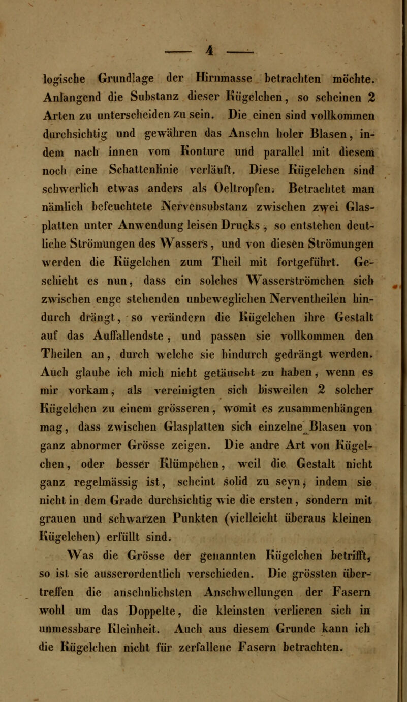 logische Grundlage der Hirnmasse betrachten möchte. Anlangend die Substanz dieser Kiigelchen, so scheinen 2 Arten zu unterscheiden zu sein. Die einen sind vollkommen durchsichtig und gewähren das Ansehn holer Blasen, in- dem nach innen vom Konture und parallel mit diesem noch eine Schattenlinie verläuft. Diese Kiigelchen sind schwerlich etwas anders als Oeltropfeni Betrachtet man nämlich befeuchtete Nervensubslanz zwischen zwei Glas- platten unter Anwendung leisen Drucks , so entstehen deut- liche Strömungen des Wassers, und von diesen Strömungen werden die Kiigelchen zum Theil mit fortgeführt. Ge- schieht es nun, dass ein solches Wasserströmehen sich zwischen enge stehenden unbeweglichen Nerventheilen hin- durch drängt, so verändern die Kiigelchen ihre Gestalt auf das Auffallendste, und passen sie vollkommen den Theilen an, durch welche sie hindurch gedrängt werden. Auch glaube ich mich nicht getäuscht zu haben, wenn es mir vorkam, als vereinigten sich bisweilen 2 solcher Kiigelchen zu einem grösseren, womit es zusammenhängen mag, dass zwischen Glasplatten sich einzelne Blasen von ganz abnormer Grösse zeigen. Die andre Art von Kiigel- chen , oder besser Klümpchen, weil die Gestalt nicht ganz regelmässig ist, scheint solid zu seyn, indem sie nicht in dem Grade durchsichtig wie die ersten, sondern mit grauen und schwarzen Punkten (vielleicht überaus kleinen Kiigelchen) erfüllt sind. Was die Grösse der genannten Kügelchen betrifft, so ist sie ausserordentlich verschieden. Die grössten über- treffen die ansehnlichsten Anschwellungen der Fasern wohl um das Doppelte, die kleinsten verlieren sich in unmessbare Kleinheit. Auch aus diesem Grunde kann ich die Kügelchen nicht für zerfallene Fasern betrachten.