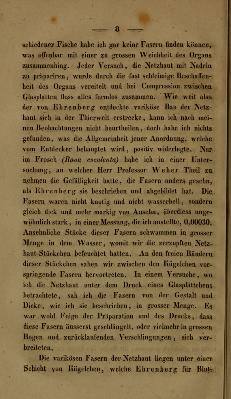 schiedcner Fische habe ich gar keine Fasern finden können, was offenbar mit einer zu grossen Weichheit des Organs zusammenhing. Jeder Versuch, die Netzhaut mit Nadeln zu präpariren, wurde durch die fast schleimige Beschaffen- heit des Organs vereitelt und bei Compression zwischen Glasplatten floss alles formlos zusammen. Wie weit also der von Ehrenberg entdeckte variköse Bau der Netz- haut sich in der Thienvelt erstrecke, kann ich nach mei- nen Beobachtungen nicht beurtheilen, doch habe ich nichts gefunden, was die Allgemeinheit jener Anordnung, welche vom Entdecker behauptet wird, positiv widerlegte. Nur im Frosch (Rana esculenla) habe ich in einer Unter- suchung, an welcher Herr Professor Weber Theil zu nehmen die Gefälligkeit hatte, die Fasern anders gesehn, als Ehrenberg sie beschrieben und abgebildet hat. Die Fasern waren nicht knotig und nicht wasserhell, sondern gleich dick und mehr markig von Ansehn, iiberdiess unge- wöhnlich stark, in einer Messung, die ich anstellte, 0,00030. Ansehnliche Stücke dieser Fasern schwammen in. grosser Menge in dem Wasser, womit wir die zerzupften Netz- haut-Stückchen befeuchtet hatten, An den freien Rändern dieser Stückchen sahen wir zwischen den Kügelchen vor- springende Fasern hervortreten. In einem Versuche, wo ich die Netzhaut unter dem Druck eines Glasplättchens betrachtete, sah ich die Fasern von der Gestalt und Dicke, wie ich sie beschrieben, in grosser Menge. E$ war wohl Folge der Präparation und des Drucks, dass diese Fasern äusserst geschlängelt, oder vielmehr in grossen Bogen und zurücklaufenden Verschlingungen, sich ver- breiteten, Die varikösen Fasern der Netzhaut liegen unter einer. Schicht von Kügelchen, welche Ehrenberg für Blut^